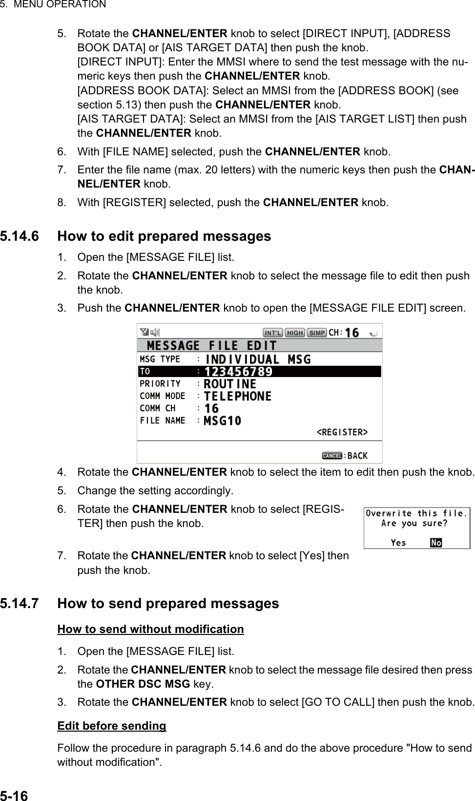 5.  MENU OPERATION5-165. Rotate the CHANNEL/ENTER knob to select [DIRECT INPUT], [ADDRESS BOOK DATA] or [AIS TARGET DATA] then push the knob.[DIRECT INPUT]: Enter the MMSI where to send the test message with the nu-meric keys then push the CHANNEL/ENTER knob.[ADDRESS BOOK DATA]: Select an MMSI from the [ADDRESS BOOK] (see section 5.13) then push the CHANNEL/ENTER knob.[AIS TARGET DATA]: Select an MMSI from the [AIS TARGET LIST] then push the CHANNEL/ENTER knob.6. With [FILE NAME] selected, push the CHANNEL/ENTER knob.7. Enter the file name (max. 20 letters) with the numeric keys then push the CHAN-NEL/ENTER knob.8. With [REGISTER] selected, push the CHANNEL/ENTER knob.5.14.6 How to edit prepared messages1. Open the [MESSAGE FILE] list.2. Rotate the CHANNEL/ENTER knob to select the message file to edit then push the knob.3. Push the CHANNEL/ENTER knob to open the [MESSAGE FILE EDIT] screen.4. Rotate the CHANNEL/ENTER knob to select the item to edit then push the knob.5. Change the setting accordingly.6. Rotate the CHANNEL/ENTER knob to select [REGIS-TER] then push the knob.7. Rotate the CHANNEL/ENTER knob to select [Yes] then push the knob.5.14.7 How to send prepared messagesHow to send without modification1. Open the [MESSAGE FILE] list.2. Rotate the CHANNEL/ENTER knob to select the message file desired then press the OTHER DSC MSG key.3. Rotate the CHANNEL/ENTER knob to select [GO TO CALL] then push the knob.Edit before sendingFollow the procedure in paragraph 5.14.6 and do the above procedure &quot;How to send without modification&quot;.