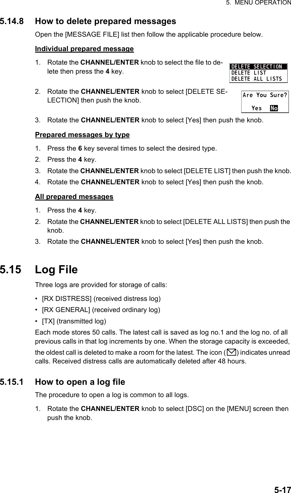 5.  MENU OPERATION5-175.14.8 How to delete prepared messagesOpen the [MESSAGE FILE] list then follow the applicable procedure below.Individual prepared message1. Rotate the CHANNEL/ENTER knob to select the file to de-lete then press the 4 key.2. Rotate the CHANNEL/ENTER knob to select [DELETE SE-LECTION] then push the knob.3. Rotate the CHANNEL/ENTER knob to select [Yes] then push the knob.Prepared messages by type1. Press the 6 key several times to select the desired type.2. Press the 4 key.3. Rotate the CHANNEL/ENTER knob to select [DELETE LIST] then push the knob.4. Rotate the CHANNEL/ENTER knob to select [Yes] then push the knob.All prepared messages1. Press the 4 key.2. Rotate the CHANNEL/ENTER knob to select [DELETE ALL LISTS] then push the knob.3. Rotate the CHANNEL/ENTER knob to select [Yes] then push the knob.5.15 Log FileThree logs are provided for storage of calls:•  [RX DISTRESS] (received distress log)•  [RX GENERAL] (received ordinary log)• [TX] (transmitted log)Each mode stores 50 calls. The latest call is saved as log no.1 and the log no. of all previous calls in that log increments by one. When the storage capacity is exceeded, the oldest call is deleted to make a room for the latest. The icon ( ) indicates unread calls. Received distress calls are automatically deleted after 48 hours.5.15.1 How to open a log fileThe procedure to open a log is common to all logs.1. Rotate the CHANNEL/ENTER knob to select [DSC] on the [MENU] screen then push the knob.