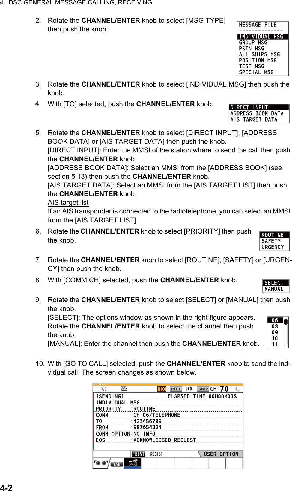 4.  DSC GENERAL MESSAGE CALLING, RECEIVING4-22. Rotate the CHANNEL/ENTER knob to select [MSG TYPE] then push the knob.3. Rotate the CHANNEL/ENTER knob to select [INDIVIDUAL MSG] then push the knob.4. With [TO] selected, push the CHANNEL/ENTER knob.5. Rotate the CHANNEL/ENTER knob to select [DIRECT INPUT], [ADDRESS BOOK DATA] or [AIS TARGET DATA] then push the knob.[DIRECT INPUT]: Enter the MMSI of the station where to send the call then push the CHANNEL/ENTER knob.[ADDRESS BOOK DATA]: Select an MMSI from the [ADDRESS BOOK] (see section 5.13) then push the CHANNEL/ENTER knob.[AIS TARGET DATA]: Select an MMSI from the [AIS TARGET LIST] then push the CHANNEL/ENTER knob.AIS target listIf an AIS transponder is connected to the radiotelephone, you can select an MMSI from the [AIS TARGET LIST].6. Rotate the CHANNEL/ENTER knob to select [PRIORITY] then push the knob.7. Rotate the CHANNEL/ENTER knob to select [ROUTINE], [SAFETY] or [URGEN-CY] then push the knob.8. With [COMM CH] selected, push the CHANNEL/ENTER knob.9. Rotate the CHANNEL/ENTER knob to select [SELECT] or [MANUAL] then push the knob.[SELECT]: The options window as shown in the right figure appears. Rotate the CHANNEL/ENTER knob to select the channel then push the knob.[MANUAL]: Enter the channel then push the CHANNEL/ENTER knob.10. With [GO TO CALL] selected, push the CHANNEL/ENTER knob to send the indi-vidual call. The screen changes as shown below.TX