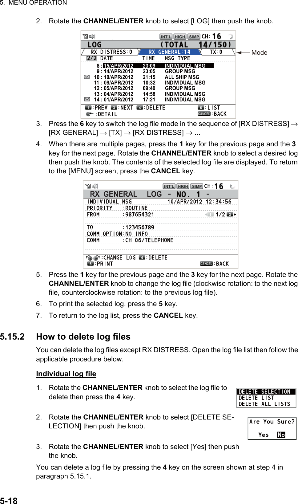 5.  MENU OPERATION5-182. Rotate the CHANNEL/ENTER knob to select [LOG] then push the knob.3. Press the 6 key to switch the log file mode in the sequence of [RX DISTRESS] → [RX GENERAL] → [TX] → [RX DISTRESS] → ...4. When there are multiple pages, press the 1 key for the previous page and the 3 key for the next page. Rotate the CHANNEL/ENTER knob to select a desired log then push the knob. The contents of the selected log file are displayed. To return to the [MENU] screen, press the CANCEL key.5. Press the 1 key for the previous page and the 3 key for the next page. Rotate the CHANNEL/ENTER knob to change the log file (clockwise rotation: to the next log file, counterclockwise rotation: to the previous log file).6. To print the selected log, press the 5 key.7. To return to the log list, press the CANCEL key.5.15.2 How to delete log filesYou can delete the log files except RX DISTRESS. Open the log file list then follow the applicable procedure below.Individual log file1. Rotate the CHANNEL/ENTER knob to select the log file to delete then press the 4 key.2. Rotate the CHANNEL/ENTER knob to select [DELETE SE-LECTION] then push the knob.3. Rotate the CHANNEL/ENTER knob to select [Yes] then push the knob.You can delete a log file by pressing the 4 key on the screen shown at step 4 in paragraph 5.15.1.Mode  8 : 15/APR/2012       23:09       INDIVIDUAL MSG  9 : 14/APR/2012       23:05       GROUP MSG10 : 10/APR/2012       21:15       ALL SHIP MSG11  : 09/APR/2012       10:32       INDIVIDUAL MSG12 : 05/APR/2012       09:40       GROUP MSG13 : 04/APR/2012       14:58       INDIVIDUAL MSG14 : 01/APR/2012       17:21       INDIVIDUAL MSGRX  GENERAL     LOG