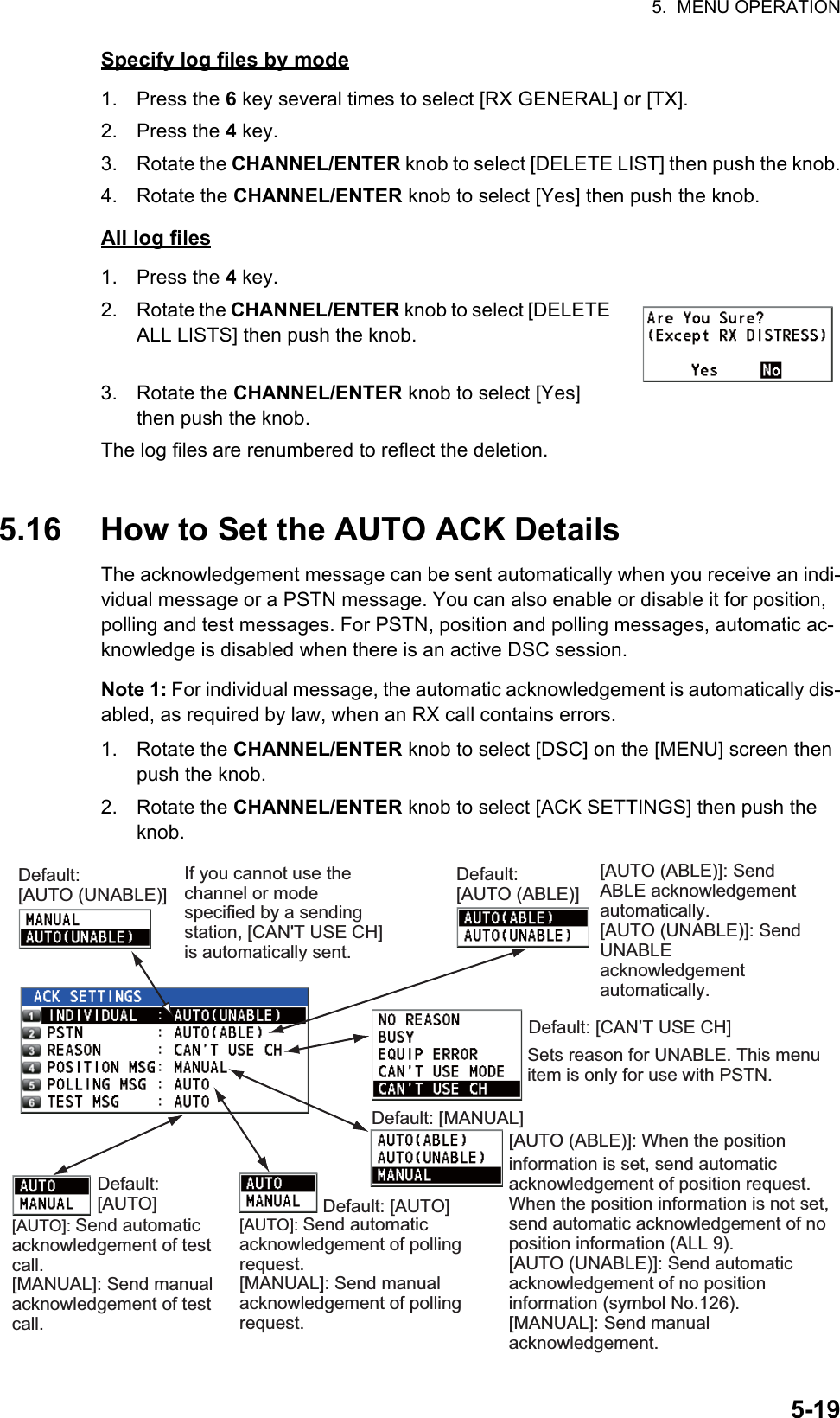 5.  MENU OPERATION5-19Specify log files by mode1. Press the 6 key several times to select [RX GENERAL] or [TX].2. Press the 4 key.3. Rotate the CHANNEL/ENTER knob to select [DELETE LIST] then push the knob.4. Rotate the CHANNEL/ENTER knob to select [Yes] then push the knob.All log files1. Press the 4 key.2. Rotate the CHANNEL/ENTER knob to select [DELETE ALL LISTS] then push the knob.3. Rotate the CHANNEL/ENTER knob to select [Yes] then push the knob.The log files are renumbered to reflect the deletion.5.16 How to Set the AUTO ACK DetailsThe acknowledgement message can be sent automatically when you receive an indi-vidual message or a PSTN message. You can also enable or disable it for position, polling and test messages. For PSTN, position and polling messages, automatic ac-knowledge is disabled when there is an active DSC session.Note 1: For individual message, the automatic acknowledgement is automatically dis-abled, as required by law, when an RX call contains errors.1. Rotate the CHANNEL/ENTER knob to select [DSC] on the [MENU] screen then push the knob.2. Rotate the CHANNEL/ENTER knob to select [ACK SETTINGS] then push the knob.Default:[AUTO (UNABLE)][AUTO (ABLE)]: Send ABLE acknowledgement automatically.[AUTO (UNABLE)]: Send UNABLE acknowledgement automatically.Sets reason for UNABLE. This menu item is only for use with PSTN. Default: [MANUAL][AUTO (ABLE)]: When the position information is set, send automatic acknowledgement of position request. When the position information is not set, send automatic acknowledgement of no position information (ALL 9). [AUTO (UNABLE)]: Send automatic acknowledgement of no position information (symbol No.126).[MANUAL]: Send manual acknowledgement.Default: [AUTO][AUTO]: Send automatic acknowledgement of polling request.[MANUAL]: Send manual acknowledgement of polling request.Default: [AUTO][AUTO]: Send automatic acknowledgement of test call.[MANUAL]: Send manual acknowledgement of test call.Default: [CAN’T USE CH]Default:[AUTO (ABLE)]If you cannot use the channel or mode specified by a sending station, [CAN&apos;T USE CH] is automatically sent.  