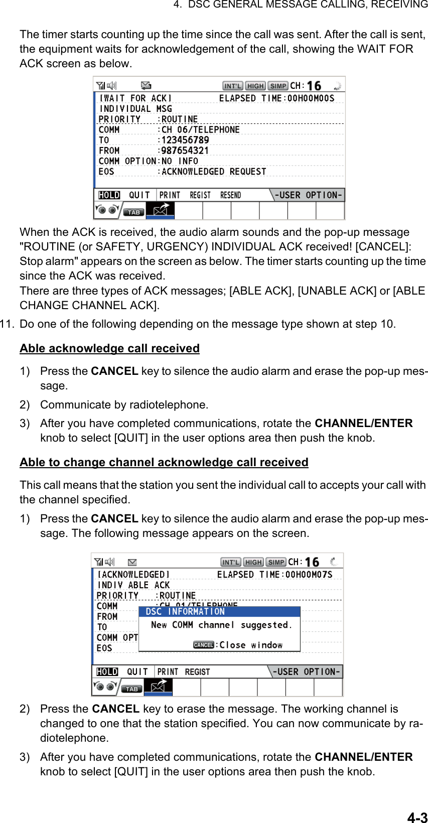 4.  DSC GENERAL MESSAGE CALLING, RECEIVING4-3The timer starts counting up the time since the call was sent. After the call is sent, the equipment waits for acknowledgement of the call, showing the WAIT FOR ACK screen as below.When the ACK is received, the audio alarm sounds and the pop-up message &quot;ROUTINE (or SAFETY, URGENCY) INDIVIDUAL ACK received! [CANCEL]: Stop alarm&quot; appears on the screen as below. The timer starts counting up the time since the ACK was received.There are three types of ACK messages; [ABLE ACK], [UNABLE ACK] or [ABLE CHANGE CHANNEL ACK].11. Do one of the following depending on the message type shown at step 10.Able acknowledge call received1) Press the CANCEL key to silence the audio alarm and erase the pop-up mes-sage.2)  Communicate by radiotelephone.3)  After you have completed communications, rotate the CHANNEL/ENTER knob to select [QUIT] in the user options area then push the knob.Able to change channel acknowledge call receivedThis call means that the station you sent the individual call to accepts your call with the channel specified.1) Press the CANCEL key to silence the audio alarm and erase the pop-up mes-sage. The following message appears on the screen.2) Press the CANCEL key to erase the message. The working channel is changed to one that the station specified. You can now communicate by ra-diotelephone.3)  After you have completed communications, rotate the CHANNEL/ENTER knob to select [QUIT] in the user options area then push the knob.REGIST