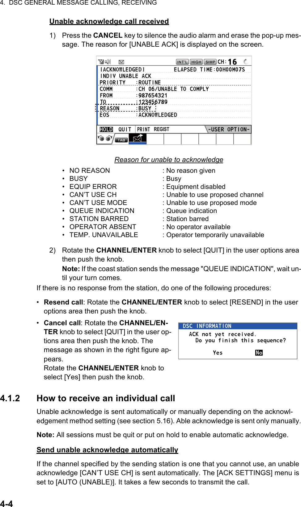 4.  DSC GENERAL MESSAGE CALLING, RECEIVING4-4Unable acknowledge call received1) Press the CANCEL key to silence the audio alarm and erase the pop-up mes-sage. The reason for [UNABLE ACK] is displayed on the screen.Reason for unable to acknowledge2) Rotate the CHANNEL/ENTER knob to select [QUIT] in the user options area then push the knob.Note: If the coast station sends the message &quot;QUEUE INDICATION&quot;, wait un-til your turn comes.If there is no response from the station, do one of the following procedures:•  Resend call: Rotate the CHANNEL/ENTER knob to select [RESEND] in the user options area then push the knob.•  Cancel call: Rotate the CHANNEL/EN-TER knob to select [QUIT] in the user op-tions area then push the knob. The message as shown in the right figure ap-pears.Rotate the CHANNEL/ENTER knob to select [Yes] then push the knob.4.1.2 How to receive an individual callUnable acknowledge is sent automatically or manually depending on the acknowl-edgement method setting (see section 5.16). Able acknowledge is sent only manually.Note: All sessions must be quit or put on hold to enable automatic acknowledge.Send unable acknowledge automaticallyIf the channel specified by the sending station is one that you cannot use, an unable acknowledge [CAN’T USE CH] is sent automatically. The [ACK SETTINGS] menu is set to [AUTO (UNABLE)]. It takes a few seconds to transmit the call.• NO REASON• BUSY• EQUIP ERROR•  CAN’T USE CH•  CAN’T USE MODE• QUEUE INDICATION• STATION BARRED• OPERATOR ABSENT• TEMP. UNAVAILABLE: No reason given: Busy: Equipment disabled: Unable to use proposed channel: Unable to use proposed mode: Queue indication: Station barred: No operator available: Operator temporarily unavailableREGIST