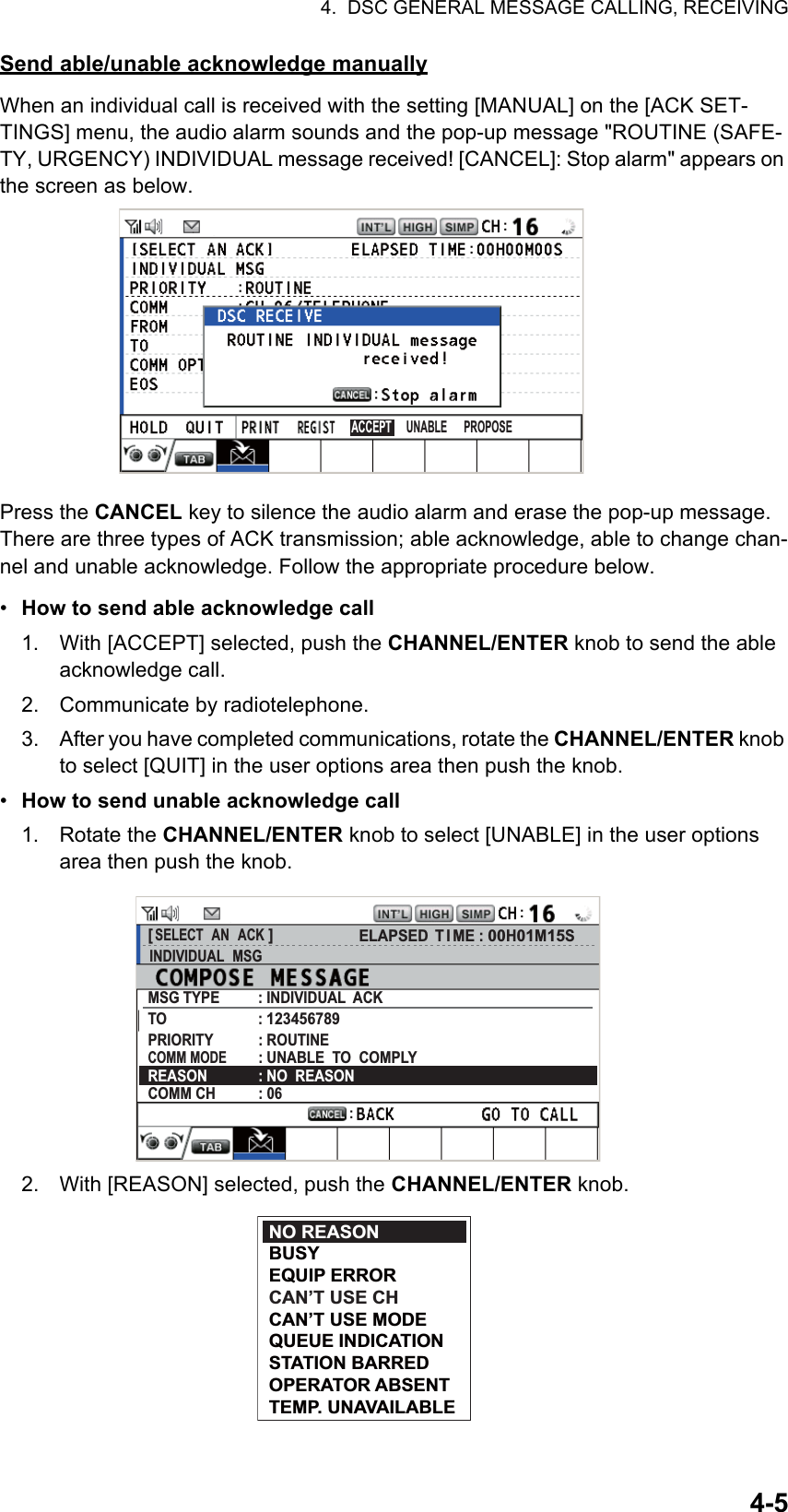 4.  DSC GENERAL MESSAGE CALLING, RECEIVING4-5Send able/unable acknowledge manuallyWhen an individual call is received with the setting [MANUAL] on the [ACK SET-TINGS] menu, the audio alarm sounds and the pop-up message &quot;ROUTINE (SAFE-TY, URGENCY) INDIVIDUAL message received! [CANCEL]: Stop alarm&quot; appears on the screen as below.Press the CANCEL key to silence the audio alarm and erase the pop-up message. There are three types of ACK transmission; able acknowledge, able to change chan-nel and unable acknowledge. Follow the appropriate procedure below.•  How to send able acknowledge call1. With [ACCEPT] selected, push the CHANNEL/ENTER knob to send the able acknowledge call.2. Communicate by radiotelephone.3. After you have completed communications, rotate the CHANNEL/ENTER knob to select [QUIT] in the user options area then push the knob.•  How to send unable acknowledge call1. Rotate the CHANNEL/ENTER knob to select [UNABLE] in the user options area then push the knob.2. With [REASON] selected, push the CHANNEL/ENTER knob.UNABLEACCEPT PROPOSE[ SELECT  AN  ACK ]INDIVIDUAL  MSGELAPSED T I ME : 00H01M15SMSG TYPE          : INDIVIDUAL  ACKTO                        : 123456789PRIORITY            : ROUTINECOMM MODE        : UNABLE  TO  COMPLYREASON             : NO  REASONCOMM CH           : 06NO REASONBUSYEQUIP ERRORCAN’T USE CHCAN’T USE MODEQUEUE INDICATIONSTATION BARREDOPERATOR ABSENTTEMP. UNAVAILABLE