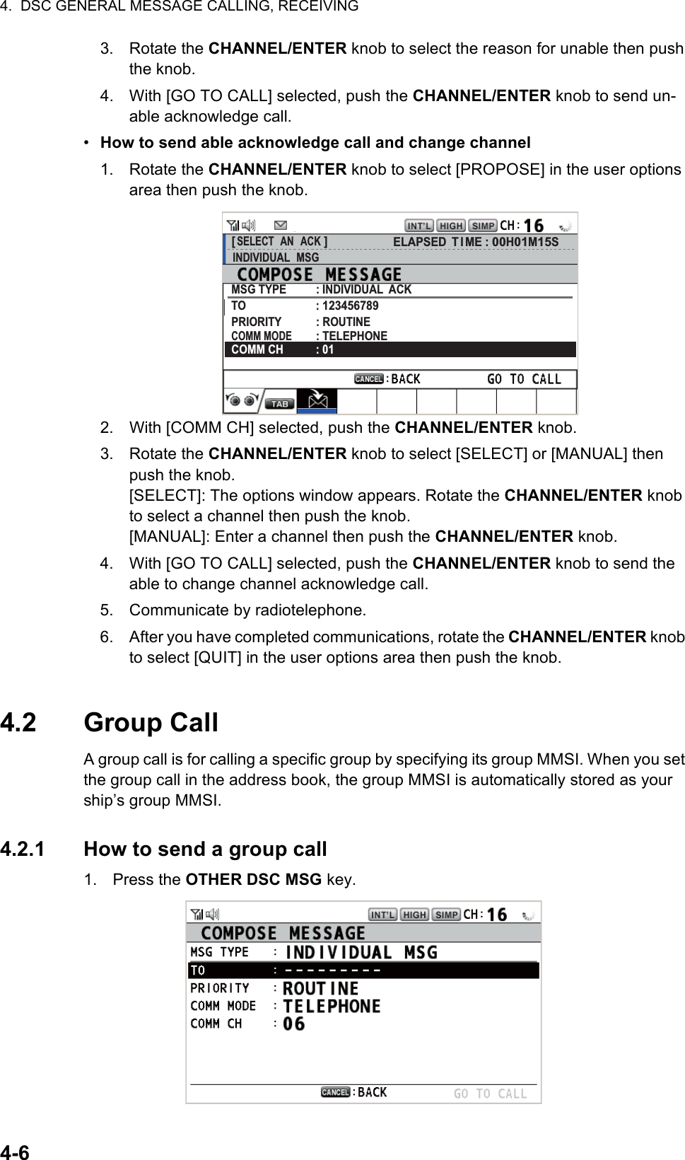 4.  DSC GENERAL MESSAGE CALLING, RECEIVING4-63. Rotate the CHANNEL/ENTER knob to select the reason for unable then push the knob.4. With [GO TO CALL] selected, push the CHANNEL/ENTER knob to send un-able acknowledge call.•  How to send able acknowledge call and change channel1. Rotate the CHANNEL/ENTER knob to select [PROPOSE] in the user options area then push the knob.2. With [COMM CH] selected, push the CHANNEL/ENTER knob.3. Rotate the CHANNEL/ENTER knob to select [SELECT] or [MANUAL] then push the knob.[SELECT]: The options window appears. Rotate the CHANNEL/ENTER knob to select a channel then push the knob.[MANUAL]: Enter a channel then push the CHANNEL/ENTER knob.4. With [GO TO CALL] selected, push the CHANNEL/ENTER knob to send the able to change channel acknowledge call.5. Communicate by radiotelephone.6. After you have completed communications, rotate the CHANNEL/ENTER knob to select [QUIT] in the user options area then push the knob.4.2 Group CallA group call is for calling a specific group by specifying its group MMSI. When you set the group call in the address book, the group MMSI is automatically stored as your ship’s group MMSI.4.2.1 How to send a group call1. Press the OTHER DSC MSG key.[ SELECT  AN  ACK ]INDIVIDUAL  MSGELAPSED T I ME : 00H01M15SMSG TYPE          : INDIVIDUAL  ACKTO                        : 123456789PRIORITY            : ROUTINECOMM MODE        : TELEPHONECOMM CH           : 01