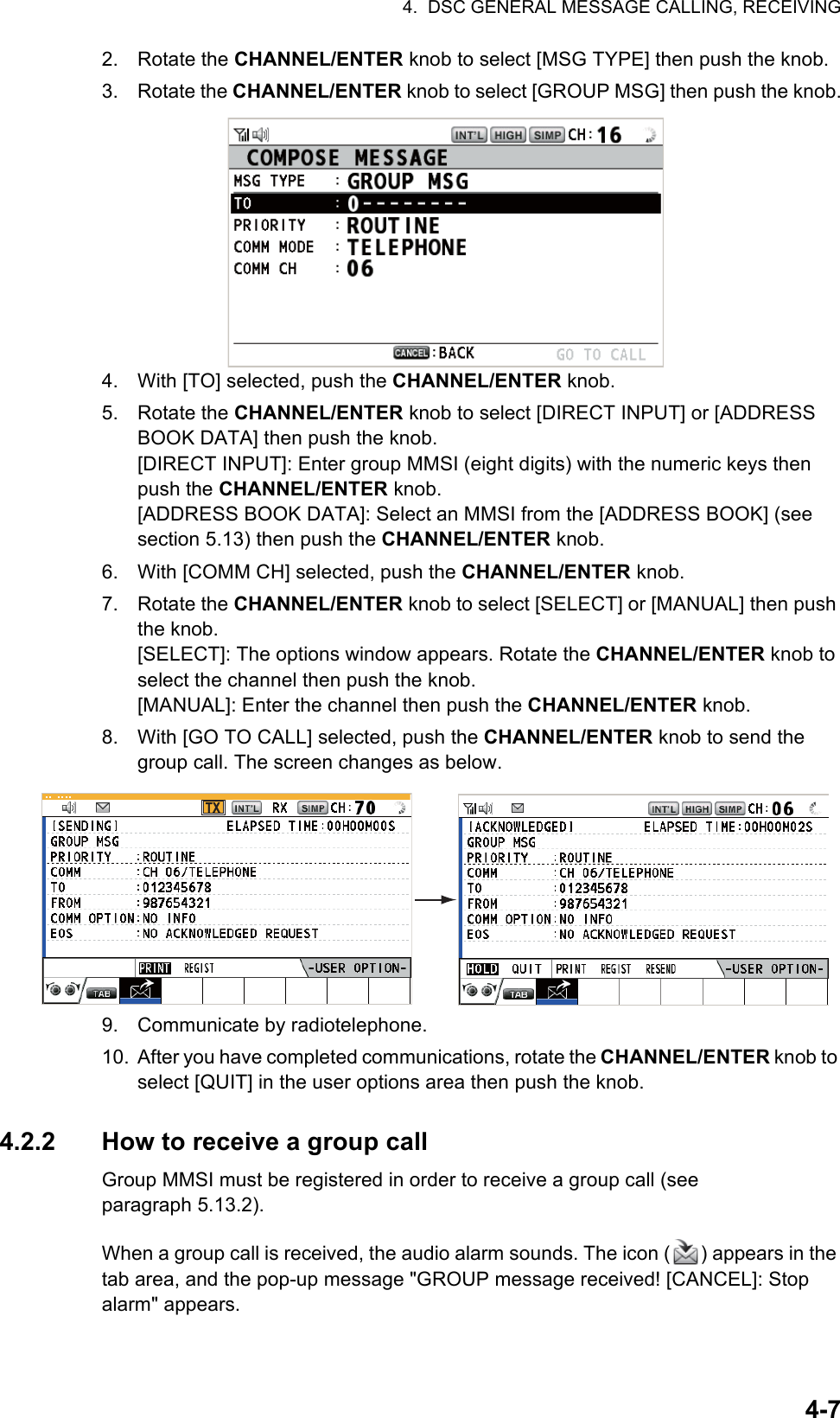 4.  DSC GENERAL MESSAGE CALLING, RECEIVING4-72. Rotate the CHANNEL/ENTER knob to select [MSG TYPE] then push the knob.3. Rotate the CHANNEL/ENTER knob to select [GROUP MSG] then push the knob.4. With [TO] selected, push the CHANNEL/ENTER knob.5. Rotate the CHANNEL/ENTER knob to select [DIRECT INPUT] or [ADDRESS BOOK DATA] then push the knob.[DIRECT INPUT]: Enter group MMSI (eight digits) with the numeric keys then push the CHANNEL/ENTER knob.[ADDRESS BOOK DATA]: Select an MMSI from the [ADDRESS BOOK] (see section 5.13) then push the CHANNEL/ENTER knob.6. With [COMM CH] selected, push the CHANNEL/ENTER knob.7. Rotate the CHANNEL/ENTER knob to select [SELECT] or [MANUAL] then push the knob.[SELECT]: The options window appears. Rotate the CHANNEL/ENTER knob to select the channel then push the knob.[MANUAL]: Enter the channel then push the CHANNEL/ENTER knob.8. With [GO TO CALL] selected, push the CHANNEL/ENTER knob to send the group call. The screen changes as below.9. Communicate by radiotelephone.10. After you have completed communications, rotate the CHANNEL/ENTER knob to select [QUIT] in the user options area then push the knob.4.2.2 How to receive a group callGroup MMSI must be registered in order to receive a group call (see paragraph 5.13.2).When a group call is received, the audio alarm sounds. The icon ( ) appears in the tab area, and the pop-up message &quot;GROUP message received! [CANCEL]: Stop alarm&quot; appears.TX