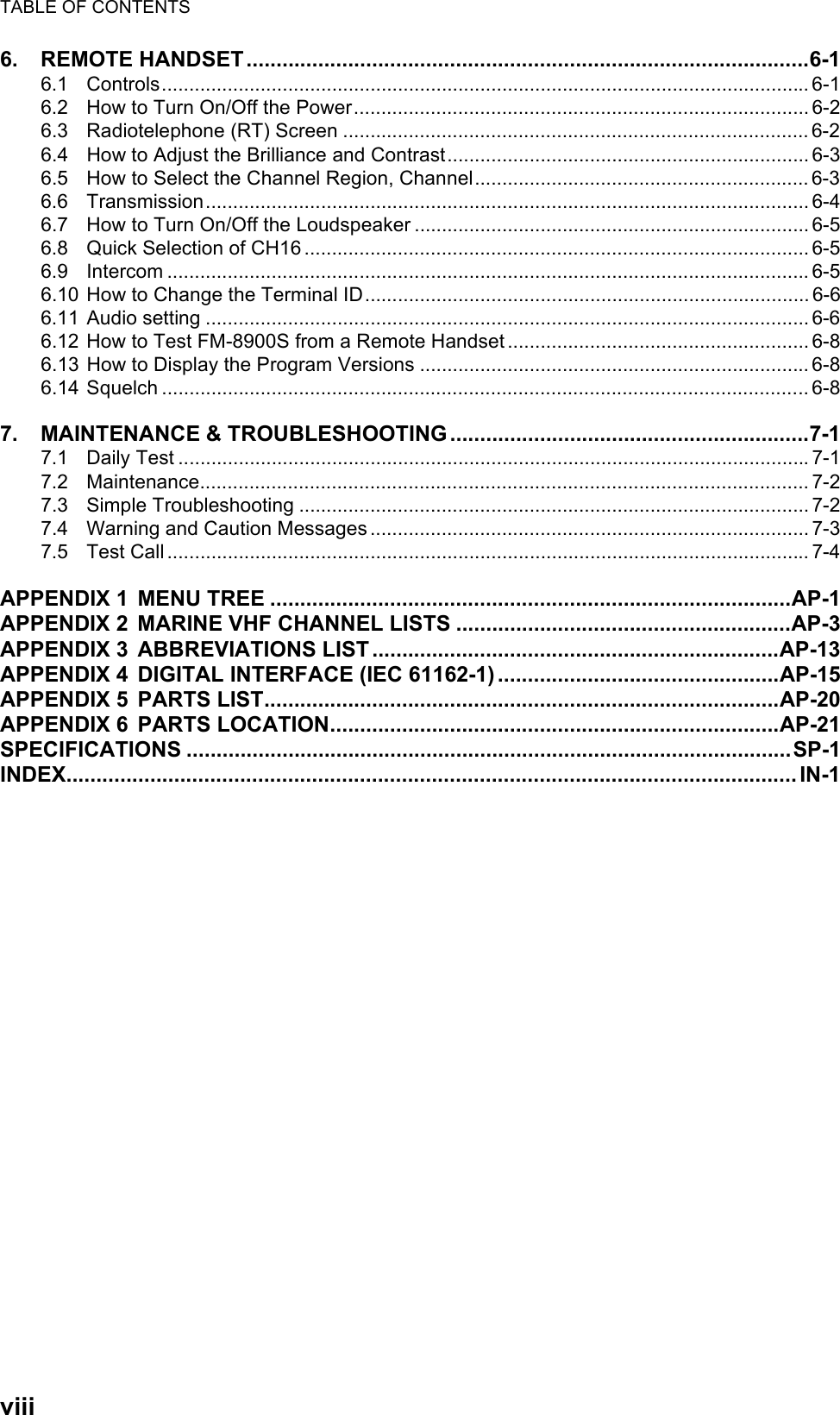 TABLE OF CONTENTSviii6. REMOTE HANDSET..............................................................................................6-16.1 Controls...................................................................................................................... 6-16.2 How to Turn On/Off the Power................................................................................... 6-26.3 Radiotelephone (RT) Screen ..................................................................................... 6-26.4 How to Adjust the Brilliance and Contrast.................................................................. 6-36.5 How to Select the Channel Region, Channel............................................................. 6-36.6 Transmission.............................................................................................................. 6-46.7 How to Turn On/Off the Loudspeaker ........................................................................ 6-56.8 Quick Selection of CH16 ............................................................................................ 6-56.9 Intercom .....................................................................................................................6-56.10 How to Change the Terminal ID................................................................................. 6-66.11 Audio setting .............................................................................................................. 6-66.12 How to Test FM-8900S from a Remote Handset ....................................................... 6-86.13 How to Display the Program Versions ....................................................................... 6-86.14 Squelch ...................................................................................................................... 6-87. MAINTENANCE &amp; TROUBLESHOOTING ............................................................7-17.1 Daily Test ...................................................................................................................7-17.2 Maintenance............................................................................................................... 7-27.3 Simple Troubleshooting ............................................................................................. 7-27.4 Warning and Caution Messages ................................................................................ 7-37.5 Test Call ..................................................................................................................... 7-4APPENDIX 1 MENU TREE .......................................................................................AP-1APPENDIX 2 MARINE VHF CHANNEL LISTS ........................................................AP-3APPENDIX 3 ABBREVIATIONS LIST....................................................................AP-13APPENDIX 4 DIGITAL INTERFACE (IEC 61162-1) ...............................................AP-15APPENDIX 5 PARTS LIST......................................................................................AP-20APPENDIX 6 PARTS LOCATION...........................................................................AP-21SPECIFICATIONS .....................................................................................................SP-1INDEX.......................................................................................................................... IN-1