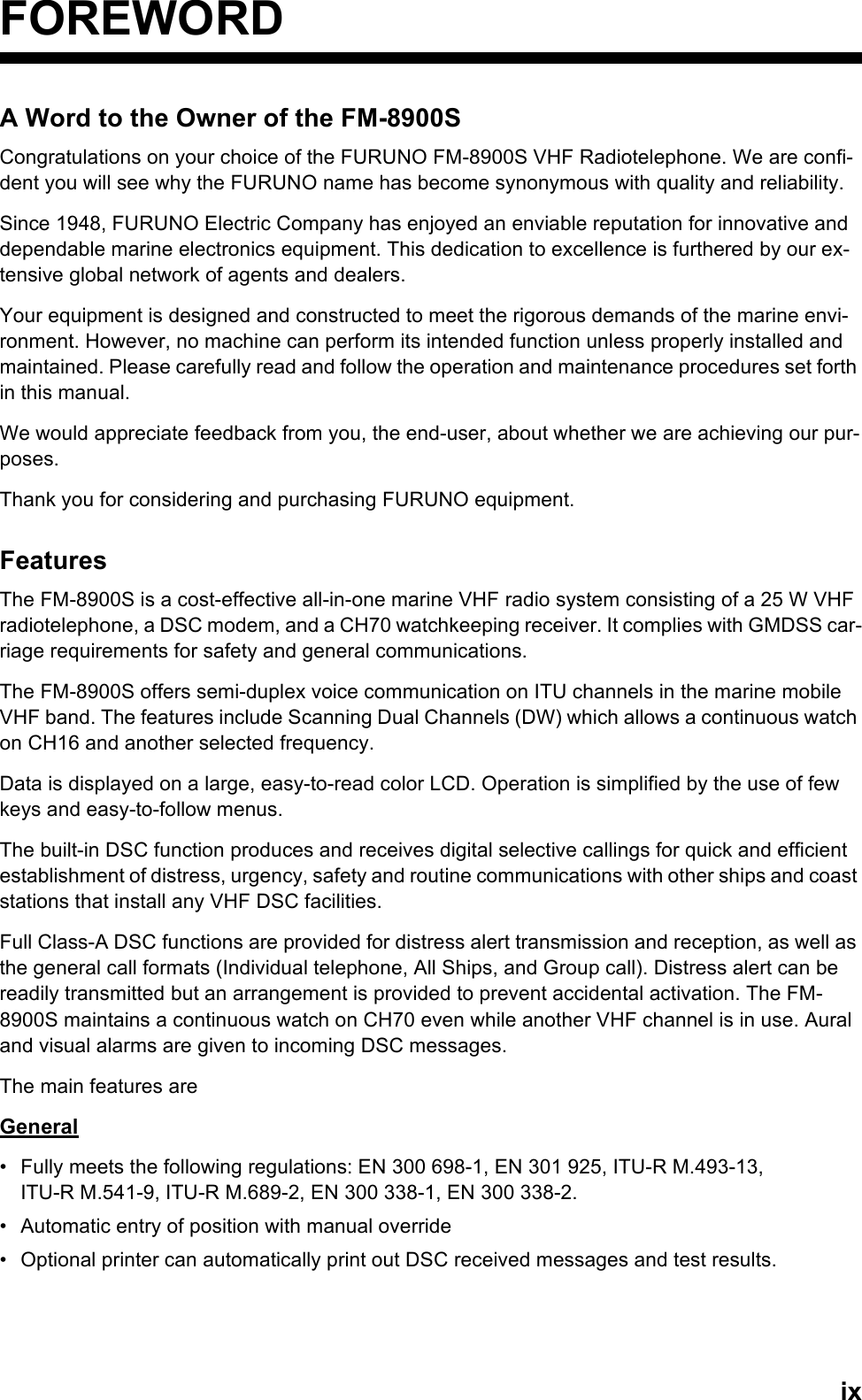 ixFOREWORDA Word to the Owner of the FM-8900SCongratulations on your choice of the FURUNO FM-8900S VHF Radiotelephone. We are confi-dent you will see why the FURUNO name has become synonymous with quality and reliability.Since 1948, FURUNO Electric Company has enjoyed an enviable reputation for innovative and dependable marine electronics equipment. This dedication to excellence is furthered by our ex-tensive global network of agents and dealers.Your equipment is designed and constructed to meet the rigorous demands of the marine envi-ronment. However, no machine can perform its intended function unless properly installed and maintained. Please carefully read and follow the operation and maintenance procedures set forth in this manual.We would appreciate feedback from you, the end-user, about whether we are achieving our pur-poses.Thank you for considering and purchasing FURUNO equipment.FeaturesThe FM-8900S is a cost-effective all-in-one marine VHF radio system consisting of a 25 W VHF radiotelephone, a DSC modem, and a CH70 watchkeeping receiver. It complies with GMDSS car-riage requirements for safety and general communications.The FM-8900S offers semi-duplex voice communication on ITU channels in the marine mobile VHF band. The features include Scanning Dual Channels (DW) which allows a continuous watch on CH16 and another selected frequency.Data is displayed on a large, easy-to-read color LCD. Operation is simplified by the use of few keys and easy-to-follow menus.The built-in DSC function produces and receives digital selective callings for quick and efficient establishment of distress, urgency, safety and routine communications with other ships and coast stations that install any VHF DSC facilities.Full Class-A DSC functions are provided for distress alert transmission and reception, as well as the general call formats (Individual telephone, All Ships, and Group call). Distress alert can be readily transmitted but an arrangement is provided to prevent accidental activation. The FM-8900S maintains a continuous watch on CH70 even while another VHF channel is in use. Aural and visual alarms are given to incoming DSC messages.The main features areGeneral•  Fully meets the following regulations: EN 300 698-1, EN 301 925, ITU-R M.493-13,ITU-R M.541-9, ITU-R M.689-2, EN 300 338-1, EN 300 338-2.•  Automatic entry of position with manual override•  Optional printer can automatically print out DSC received messages and test results.