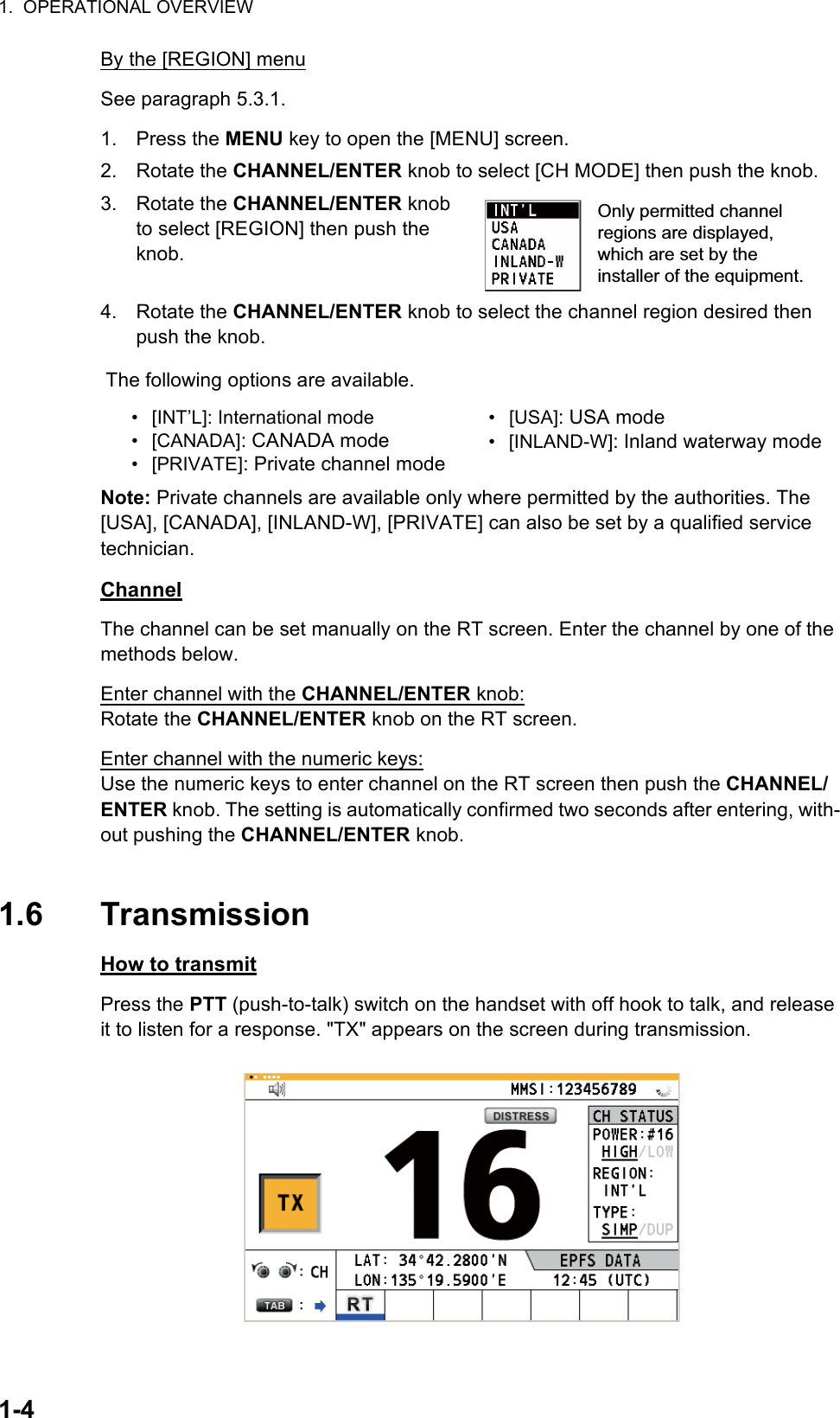 1.  OPERATIONAL OVERVIEW1-4By the [REGION] menuSee paragraph 5.3.1.1. Press the MENU key to open the [MENU] screen.2. Rotate the CHANNEL/ENTER knob to select [CH MODE] then push the knob.3. Rotate the CHANNEL/ENTER knob to select [REGION] then push the knob.4. Rotate the CHANNEL/ENTER knob to select the channel region desired then push the knob.Note: Private channels are available only where permitted by the authorities. The [USA], [CANADA], [INLAND-W], [PRIVATE] can also be set by a qualified service technician.ChannelThe channel can be set manually on the RT screen. Enter the channel by one of the methods below.Enter channel with the CHANNEL/ENTER knob:Rotate the CHANNEL/ENTER knob on the RT screen.Enter channel with the numeric keys:Use the numeric keys to enter channel on the RT screen then push the CHANNEL/ENTER knob. The setting is automatically confirmed two seconds after entering, with-out pushing the CHANNEL/ENTER knob.1.6 TransmissionHow to transmitPress the PTT (push-to-talk) switch on the handset with off hook to talk, and release it to listen for a response. &quot;TX&quot; appears on the screen during transmission.The following options are available.• [INT’L]: International mode• [CANADA]: CANADA mode• [PRIVATE]: Private channel mode• [USA]: USA mode• [INLAND-W]: Inland waterway modeOnly permitted channel regions are displayed, which are set by the installer of the equipment.