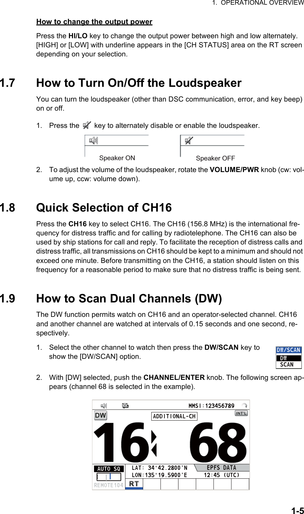 1.  OPERATIONAL OVERVIEW1-5How to change the output powerPress the HI/LO key to change the output power between high and low alternately. [HIGH] or [LOW] with underline appears in the [CH STATUS] area on the RT screen depending on your selection.1.7 How to Turn On/Off the LoudspeakerYou can turn the loudspeaker (other than DSC communication, error, and key beep) on or off.1. Press the   key to alternately disable or enable the loudspeaker.2. To adjust the volume of the loudspeaker, rotate the VOLUME/PWR knob (cw: vol-ume up, ccw: volume down).1.8 Quick Selection of CH16Press the CH16 key to select CH16. The CH16 (156.8 MHz) is the international fre-quency for distress traffic and for calling by radiotelephone. The CH16 can also be used by ship stations for call and reply. To facilitate the reception of distress calls and distress traffic, all transmissions on CH16 should be kept to a minimum and should not exceed one minute. Before transmitting on the CH16, a station should listen on this frequency for a reasonable period to make sure that no distress traffic is being sent.1.9 How to Scan Dual Channels (DW)The DW function permits watch on CH16 and an operator-selected channel. CH16 and another channel are watched at intervals of 0.15 seconds and one second, re-spectively.1. Select the other channel to watch then press the DW/SCAN key to show the [DW/SCAN] option.2. With [DW] selected, push the CHANNEL/ENTER knob. The following screen ap-pears (channel 68 is selected in the example).Speaker ON Speaker OFF