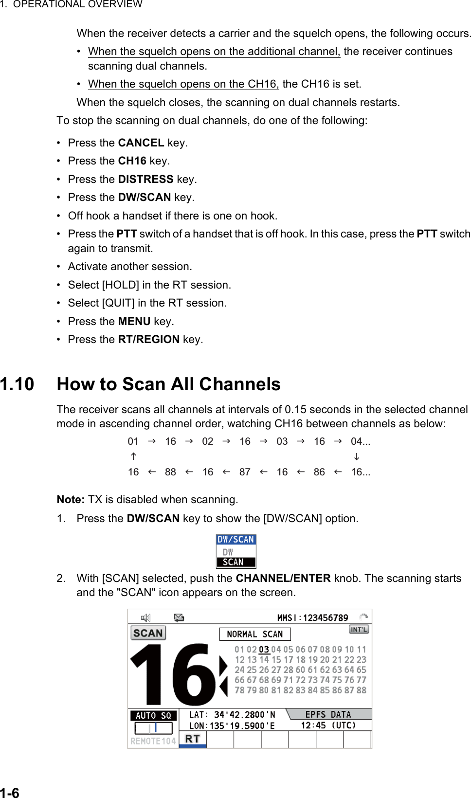 1.  OPERATIONAL OVERVIEW1-6When the receiver detects a carrier and the squelch opens, the following occurs.•  When the squelch opens on the additional channel, the receiver continues scanning dual channels.•  When the squelch opens on the CH16, the CH16 is set.When the squelch closes, the scanning on dual channels restarts.To stop the scanning on dual channels, do one of the following:• Press the CANCEL key.• Press the CH16 key.• Press the DISTRESS key.• Press the DW/SCAN key.•  Off hook a handset if there is one on hook.• Press the PTT switch of a handset that is off hook. In this case, press the PTT switch again to transmit.•  Activate another session.•  Select [HOLD] in the RT session.•  Select [QUIT] in the RT session.• Press the MENU key.• Press the RT/REGION key.1.10 How to Scan All ChannelsThe receiver scans all channels at intervals of 0.15 seconds in the selected channel mode in ascending channel order, watching CH16 between channels as below:Note: TX is disabled when scanning.1. Press the DW/SCAN key to show the [DW/SCAN] option.2. With [SCAN] selected, push the CHANNEL/ENTER knob. The scanning starts and the &quot;SCAN&quot; icon appears on the screen.01      16      02      16      03      16      04...16      88      16      87      16      86      16...