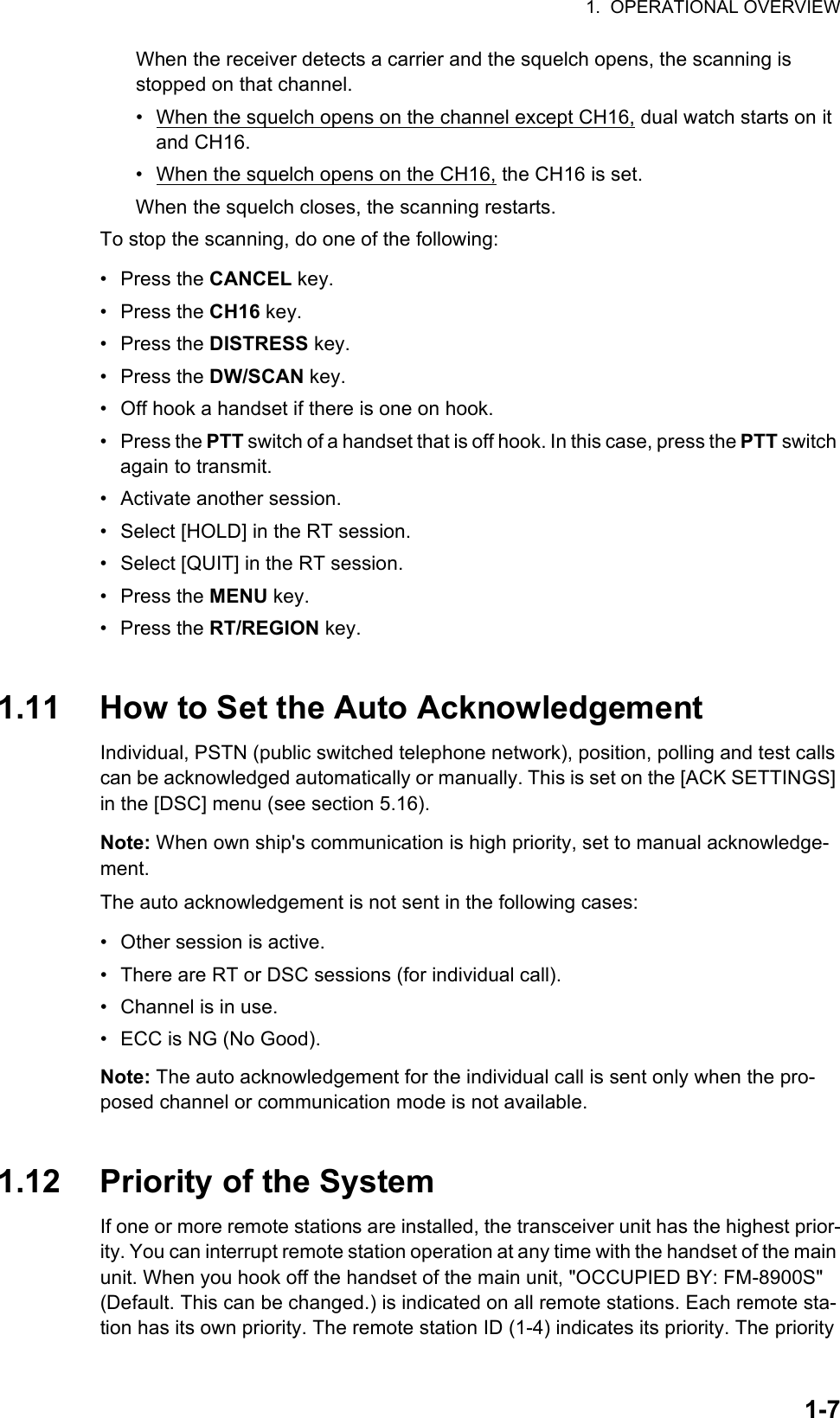 1.  OPERATIONAL OVERVIEW1-7When the receiver detects a carrier and the squelch opens, the scanning is stopped on that channel.•  When the squelch opens on the channel except CH16, dual watch starts on it and CH16.•  When the squelch opens on the CH16, the CH16 is set.When the squelch closes, the scanning restarts.To stop the scanning, do one of the following:• Press the CANCEL key.• Press the CH16 key.• Press the DISTRESS key.• Press the DW/SCAN key.•  Off hook a handset if there is one on hook.• Press the PTT switch of a handset that is off hook. In this case, press the PTT switch again to transmit.•  Activate another session.•  Select [HOLD] in the RT session.•  Select [QUIT] in the RT session.• Press the MENU key.• Press the RT/REGION key.1.11 How to Set the Auto AcknowledgementIndividual, PSTN (public switched telephone network), position, polling and test calls can be acknowledged automatically or manually. This is set on the [ACK SETTINGS] in the [DSC] menu (see section 5.16).Note: When own ship&apos;s communication is high priority, set to manual acknowledge-ment.The auto acknowledgement is not sent in the following cases:•  Other session is active.•  There are RT or DSC sessions (for individual call).•  Channel is in use.•  ECC is NG (No Good).Note: The auto acknowledgement for the individual call is sent only when the pro-posed channel or communication mode is not available.1.12 Priority of the SystemIf one or more remote stations are installed, the transceiver unit has the highest prior-ity. You can interrupt remote station operation at any time with the handset of the main unit. When you hook off the handset of the main unit, &quot;OCCUPIED BY: FM-8900S&quot; (Default. This can be changed.) is indicated on all remote stations. Each remote sta-tion has its own priority. The remote station ID (1-4) indicates its priority. The priority 