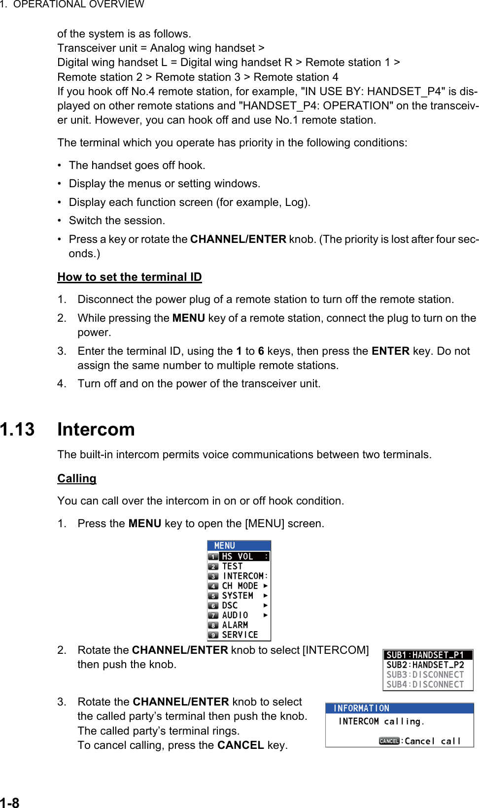 1.  OPERATIONAL OVERVIEW1-8of the system is as follows.Transceiver unit = Analog wing handset &gt;Digital wing handset L = Digital wing handset R &gt; Remote station 1 &gt;Remote station 2 &gt; Remote station 3 &gt; Remote station 4If you hook off No.4 remote station, for example, &quot;IN USE BY: HANDSET_P4&quot; is dis-played on other remote stations and &quot;HANDSET_P4: OPERATION&quot; on the transceiv-er unit. However, you can hook off and use No.1 remote station.The terminal which you operate has priority in the following conditions:•  The handset goes off hook.•  Display the menus or setting windows.•  Display each function screen (for example, Log).•  Switch the session.•  Press a key or rotate the CHANNEL/ENTER knob. (The priority is lost after four sec-onds.)How to set the terminal ID1. Disconnect the power plug of a remote station to turn off the remote station.2. While pressing the MENU key of a remote station, connect the plug to turn on the power.3. Enter the terminal ID, using the 1 to 6 keys, then press the ENTER key. Do not assign the same number to multiple remote stations.4. Turn off and on the power of the transceiver unit.1.13 IntercomThe built-in intercom permits voice communications between two terminals.CallingYou can call over the intercom in on or off hook condition.1. Press the MENU key to open the [MENU] screen.2. Rotate the CHANNEL/ENTER knob to select [INTERCOM] then push the knob.3. Rotate the CHANNEL/ENTER knob to select the called party’s terminal then push the knob.The called party’s terminal rings.To cancel calling, press the CANCEL key.