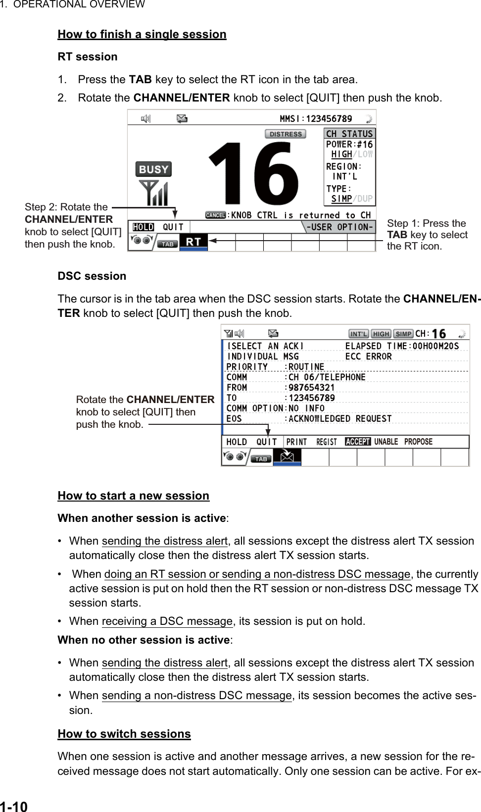 1.  OPERATIONAL OVERVIEW1-10How to finish a single sessionRT session1. Press the TAB key to select the RT icon in the tab area.2. Rotate the CHANNEL/ENTER knob to select [QUIT] then push the knob.DSC sessionThe cursor is in the tab area when the DSC session starts. Rotate the CHANNEL/EN-TER knob to select [QUIT] then push the knob.How to start a new sessionWhen another session is active:•  When sending the distress alert, all sessions except the distress alert TX session automatically close then the distress alert TX session starts.•   When doing an RT session or sending a non-distress DSC message, the currently active session is put on hold then the RT session or non-distress DSC message TX session starts.•  When receiving a DSC message, its session is put on hold.When no other session is active:•  When sending the distress alert, all sessions except the distress alert TX session automatically close then the distress alert TX session starts.•  When sending a non-distress DSC message, its session becomes the active ses-sion.How to switch sessionsWhen one session is active and another message arrives, a new session for the re-ceived message does not start automatically. Only one session can be active. For ex-Step 1: Press the TAB key to select the RT icon.Step 2: Rotate the CHANNEL/ENTER knob to select [QUIT] then push the knob.Rotate the CHANNEL/ENTER knob to select [QUIT] then push the knob.ACCEPT   UNABLE    PROPOSE