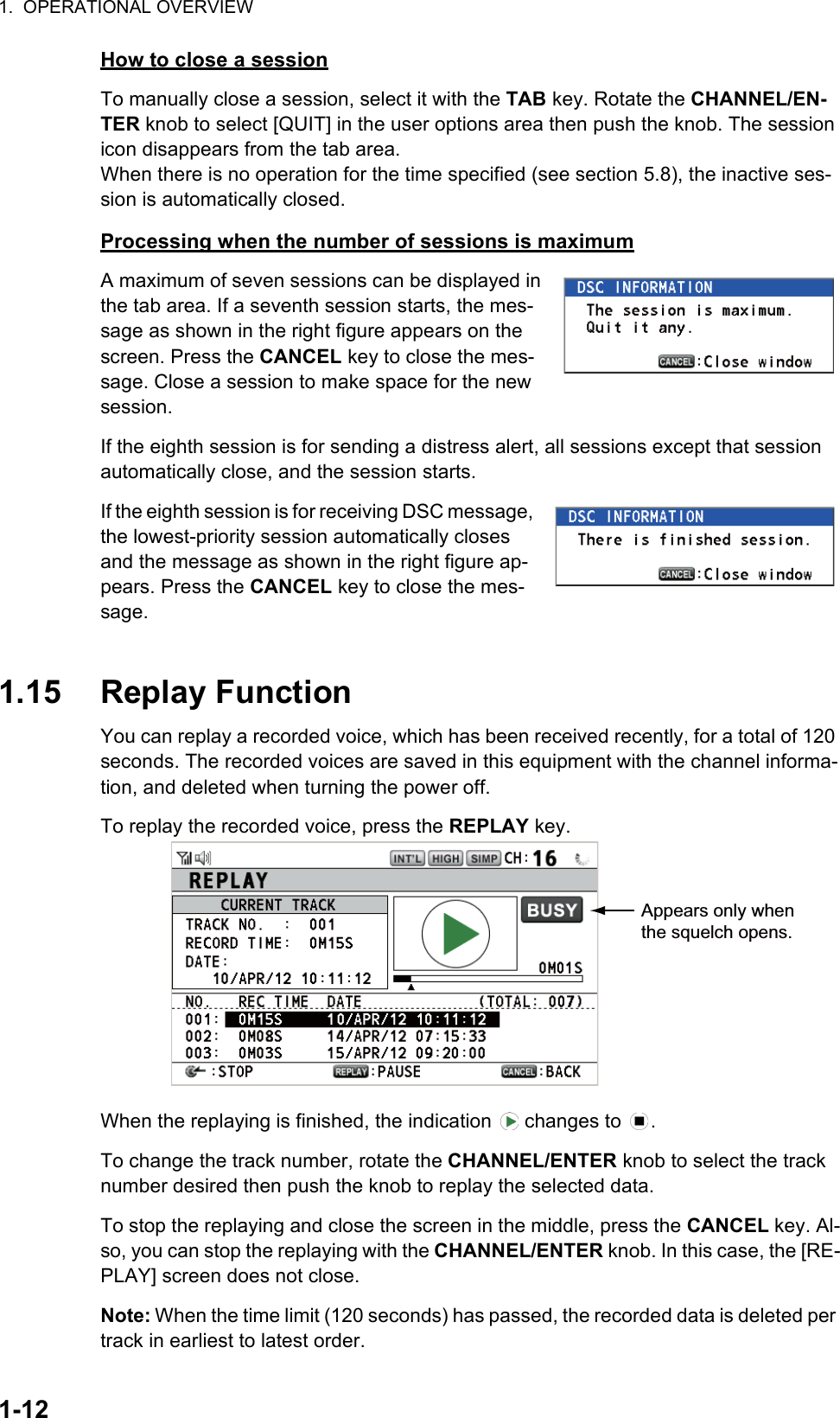 1.  OPERATIONAL OVERVIEW1-12How to close a sessionTo manually close a session, select it with the TAB key. Rotate the CHANNEL/EN-TER knob to select [QUIT] in the user options area then push the knob. The session icon disappears from the tab area.When there is no operation for the time specified (see section 5.8), the inactive ses-sion is automatically closed.Processing when the number of sessions is maximumA maximum of seven sessions can be displayed in the tab area. If a seventh session starts, the mes-sage as shown in the right figure appears on the screen. Press the CANCEL key to close the mes-sage. Close a session to make space for the new session.If the eighth session is for sending a distress alert, all sessions except that session automatically close, and the session starts.If the eighth session is for receiving DSC message, the lowest-priority session automatically closes and the message as shown in the right figure ap-pears. Press the CANCEL key to close the mes-sage.1.15 Replay FunctionYou can replay a recorded voice, which has been received recently, for a total of 120 seconds. The recorded voices are saved in this equipment with the channel informa-tion, and deleted when turning the power off.To replay the recorded voice, press the REPLAY key.When the replaying is finished, the indication   changes to  .To change the track number, rotate the CHANNEL/ENTER knob to select the track number desired then push the knob to replay the selected data.To stop the replaying and close the screen in the middle, press the CANCEL key. Al-so, you can stop the replaying with the CHANNEL/ENTER knob. In this case, the [RE-PLAY] screen does not close.Note: When the time limit (120 seconds) has passed, the recorded data is deleted per track in earliest to latest order.Appears only when the squelch opens.