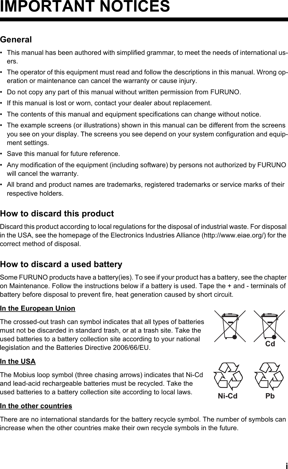 iIMPORTANT NOTICESGeneral•  This manual has been authored with simplified grammar, to meet the needs of international us-ers.•  The operator of this equipment must read and follow the descriptions in this manual. Wrong op-eration or maintenance can cancel the warranty or cause injury.•  Do not copy any part of this manual without written permission from FURUNO.•  If this manual is lost or worn, contact your dealer about replacement.•  The contents of this manual and equipment specifications can change without notice.•  The example screens (or illustrations) shown in this manual can be different from the screens you see on your display. The screens you see depend on your system configuration and equip-ment settings.•  Save this manual for future reference.•  Any modification of the equipment (including software) by persons not authorized by FURUNO will cancel the warranty.•  All brand and product names are trademarks, registered trademarks or service marks of their respective holders.How to discard this productDiscard this product according to local regulations for the disposal of industrial waste. For disposal in the USA, see the homepage of the Electronics Industries Alliance (http://www.eiae.org/) for the correct method of disposal.How to discard a used batterySome FURUNO products have a battery(ies). To see if your product has a battery, see the chapter on Maintenance. Follow the instructions below if a battery is used. Tape the + and - terminals of battery before disposal to prevent fire, heat generation caused by short circuit.In the European UnionThe crossed-out trash can symbol indicates that all types of batteries must not be discarded in standard trash, or at a trash site. Take the used batteries to a battery collection site according to your national legislation and the Batteries Directive 2006/66/EU.In the USAThe Mobius loop symbol (three chasing arrows) indicates that Ni-Cd and lead-acid rechargeable batteries must be recycled. Take the used batteries to a battery collection site according to local laws.In the other countriesThere are no international standards for the battery recycle symbol. The number of symbols can increase when the other countries make their own recycle symbols in the future.CdNi-Cd Pb