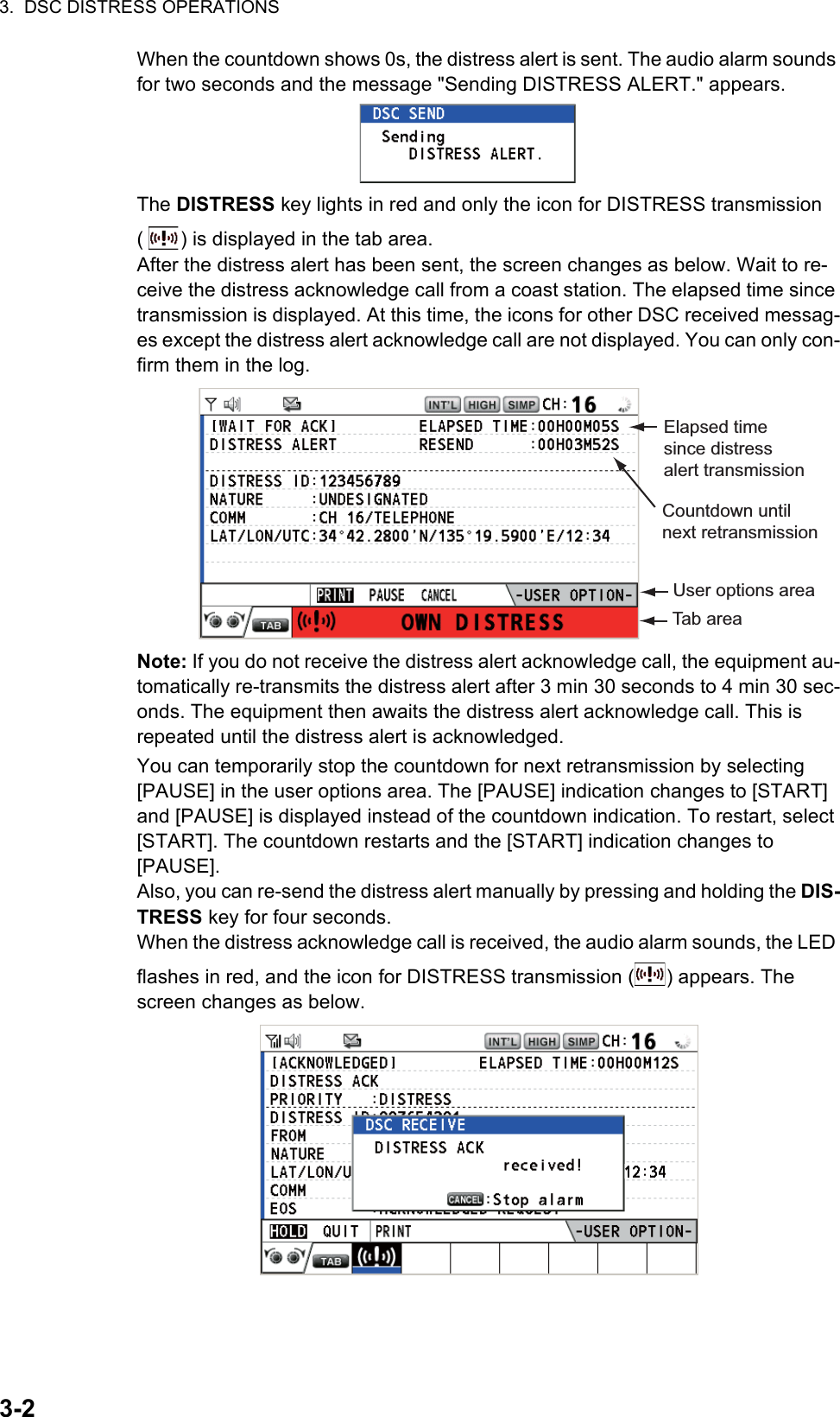 3.  DSC DISTRESS OPERATIONS3-2When the countdown shows 0s, the distress alert is sent. The audio alarm sounds for two seconds and the message &quot;Sending DISTRESS ALERT.&quot; appears.The DISTRESS key lights in red and only the icon for DISTRESS transmission ( ) is displayed in the tab area.After the distress alert has been sent, the screen changes as below. Wait to re-ceive the distress acknowledge call from a coast station. The elapsed time since transmission is displayed. At this time, the icons for other DSC received messag-es except the distress alert acknowledge call are not displayed. You can only con-firm them in the log.Note: If you do not receive the distress alert acknowledge call, the equipment au-tomatically re-transmits the distress alert after 3 min 30 seconds to 4 min 30 sec-onds. The equipment then awaits the distress alert acknowledge call. This is repeated until the distress alert is acknowledged.You can temporarily stop the countdown for next retransmission by selecting [PAUSE] in the user options area. The [PAUSE] indication changes to [START] and [PAUSE] is displayed instead of the countdown indication. To restart, select [START]. The countdown restarts and the [START] indication changes to [PAUSE].Also, you can re-send the distress alert manually by pressing and holding the DIS-TRESS key for four seconds.When the distress acknowledge call is received, the audio alarm sounds, the LED flashes in red, and the icon for DISTRESS transmission ( ) appears. The screen changes as below.Elapsed time since distress alert transmissionUser options areaTab areaCountdown until next retransmission