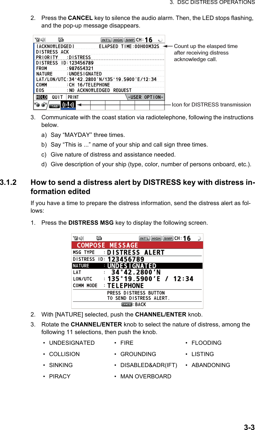 3.  DSC DISTRESS OPERATIONS3-32. Press the CANCEL key to silence the audio alarm. Then, the LED stops flashing, and the pop-up message disappears.3. Communicate with the coast station via radiotelephone, following the instructions below.a) Say “MAYDAY” three times.b) Say “This is ...” name of your ship and call sign three times.c) Give nature of distress and assistance needed.d) Give description of your ship (type, color, number of persons onboard, etc.).3.1.2 How to send a distress alert by DISTRESS key with distress in-formation editedIf you have a time to prepare the distress information, send the distress alert as fol-lows:1. Press the DISTRESS MSG key to display the following screen.2. With [NATURE] selected, push the CHANNEL/ENTER knob.3. Rotate the CHANNEL/ENTER knob to select the nature of distress, among the following 11 selections, then push the knob.• UNDESIGNATED • FIRE • FLOODING• COLLISION • GROUNDING • LISTING• SINKING • DISABLED&amp;ADR(IFT) • ABANDONING• PIRACY • MAN OVERBOARDCount up the elasped time after receiving distress acknowledge call.Icon for DISTRESS transmission