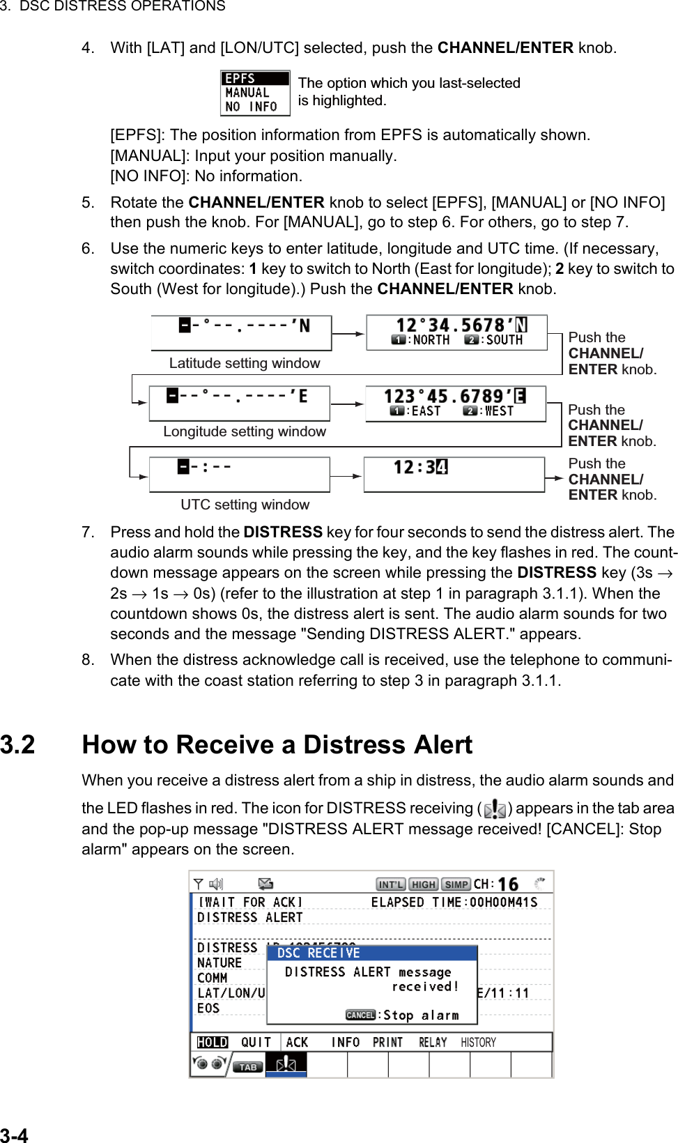 3.  DSC DISTRESS OPERATIONS3-44. With [LAT] and [LON/UTC] selected, push the CHANNEL/ENTER knob.[EPFS]: The position information from EPFS is automatically shown.[MANUAL]: Input your position manually.[NO INFO]: No information.5. Rotate the CHANNEL/ENTER knob to select [EPFS], [MANUAL] or [NO INFO] then push the knob. For [MANUAL], go to step 6. For others, go to step 7.6. Use the numeric keys to enter latitude, longitude and UTC time. (If necessary, switch coordinates: 1 key to switch to North (East for longitude); 2 key to switch to South (West for longitude).) Push the CHANNEL/ENTER knob.7. Press and hold the DISTRESS key for four seconds to send the distress alert. The audio alarm sounds while pressing the key, and the key flashes in red. The count-down message appears on the screen while pressing the DISTRESS key (3s → 2s → 1s → 0s) (refer to the illustration at step 1 in paragraph 3.1.1). When the countdown shows 0s, the distress alert is sent. The audio alarm sounds for two seconds and the message &quot;Sending DISTRESS ALERT.&quot; appears.8. When the distress acknowledge call is received, use the telephone to communi-cate with the coast station referring to step 3 in paragraph 3.1.1.3.2 How to Receive a Distress AlertWhen you receive a distress alert from a ship in distress, the audio alarm sounds and the LED flashes in red. The icon for DISTRESS receiving ( ) appears in the tab area and the pop-up message &quot;DISTRESS ALERT message received! [CANCEL]: Stop alarm&quot; appears on the screen.The option which you last-selected is highlighted.Latitude setting windowLongitude setting windowPush the CHANNEL/ ENTER knob.UTC setting windowPush the CHANNEL/ ENTER knob.Push the CHANNEL/ ENTER knob.HISTORY