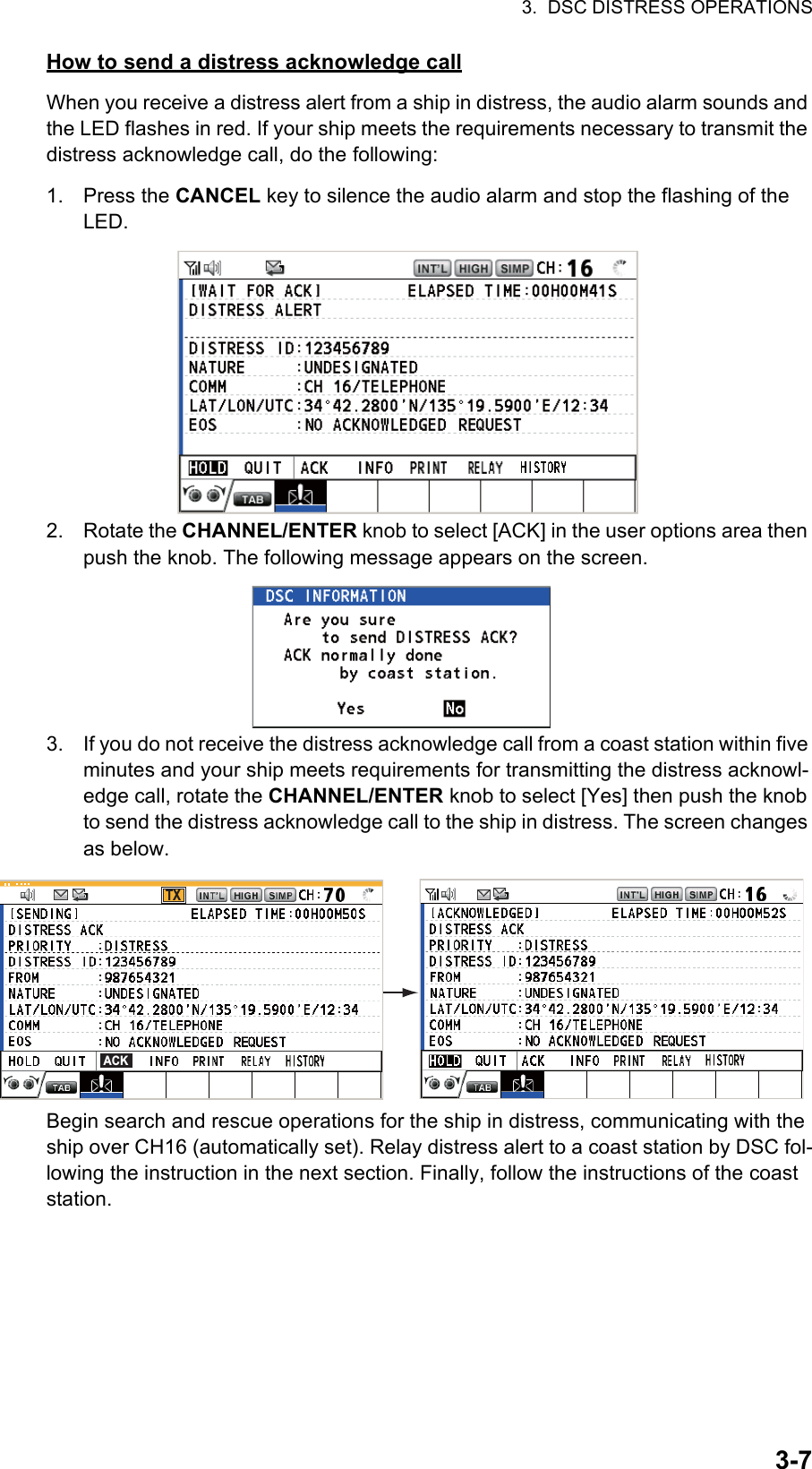 3.  DSC DISTRESS OPERATIONS3-7How to send a distress acknowledge callWhen you receive a distress alert from a ship in distress, the audio alarm sounds and the LED flashes in red. If your ship meets the requirements necessary to transmit the distress acknowledge call, do the following:1. Press the CANCEL key to silence the audio alarm and stop the flashing of the LED.2. Rotate the CHANNEL/ENTER knob to select [ACK] in the user options area then push the knob. The following message appears on the screen.3. If you do not receive the distress acknowledge call from a coast station within five minutes and your ship meets requirements for transmitting the distress acknowl-edge call, rotate the CHANNEL/ENTER knob to select [Yes] then push the knob to send the distress acknowledge call to the ship in distress. The screen changes as below.Begin search and rescue operations for the ship in distress, communicating with the ship over CH16 (automatically set). Relay distress alert to a coast station by DSC fol-lowing the instruction in the next section. Finally, follow the instructions of the coast station.TXACK