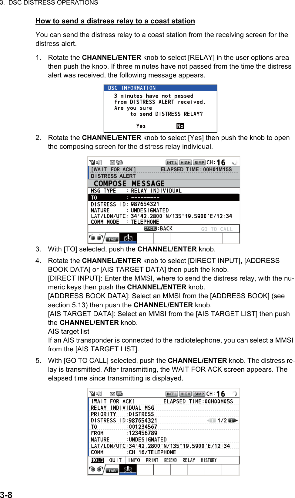 3.  DSC DISTRESS OPERATIONS3-8How to send a distress relay to a coast stationYou can send the distress relay to a coast station from the receiving screen for the distress alert.1. Rotate the CHANNEL/ENTER knob to select [RELAY] in the user options area then push the knob. If three minutes have not passed from the time the distress alert was received, the following message appears.2. Rotate the CHANNEL/ENTER knob to select [Yes] then push the knob to open the composing screen for the distress relay individual.3. With [TO] selected, push the CHANNEL/ENTER knob.4. Rotate the CHANNEL/ENTER knob to select [DIRECT INPUT], [ADDRESS BOOK DATA] or [AIS TARGET DATA] then push the knob.[DIRECT INPUT]: Enter the MMSI, where to send the distress relay, with the nu-meric keys then push the CHANNEL/ENTER knob.[ADDRESS BOOK DATA]: Select an MMSI from the [ADDRESS BOOK] (see section 5.13) then push the CHANNEL/ENTER knob.[AIS TARGET DATA]: Select an MMSI from the [AIS TARGET LIST] then push the CHANNEL/ENTER knob.AIS target listIf an AIS transponder is connected to the radiotelephone, you can select a MMSI from the [AIS TARGET LIST].5. With [GO TO CALL] selected, push the CHANNEL/ENTER knob. The distress re-lay is transmitted. After transmitting, the WAIT FOR ACK screen appears. The elapsed time since transmitting is displayed.[ WA I T   FOR  ACK ]D I STRESS  ALERTELAPSED T I ME : 00H01M15S