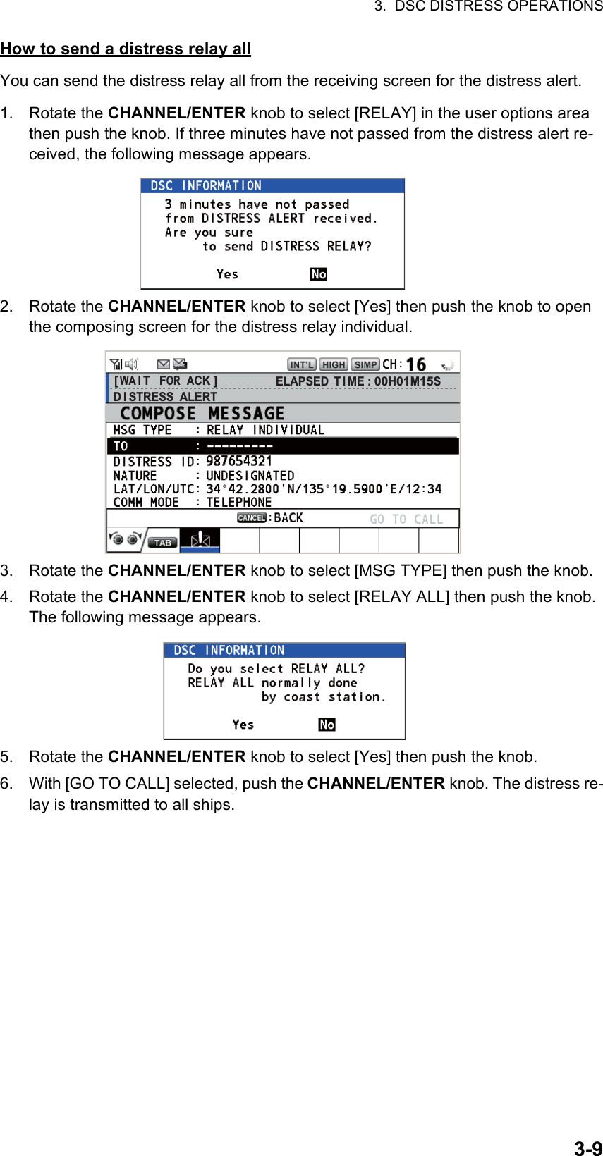 3.  DSC DISTRESS OPERATIONS3-9How to send a distress relay allYou can send the distress relay all from the receiving screen for the distress alert.1. Rotate the CHANNEL/ENTER knob to select [RELAY] in the user options area then push the knob. If three minutes have not passed from the distress alert re-ceived, the following message appears.2. Rotate the CHANNEL/ENTER knob to select [Yes] then push the knob to open the composing screen for the distress relay individual.3. Rotate the CHANNEL/ENTER knob to select [MSG TYPE] then push the knob.4. Rotate the CHANNEL/ENTER knob to select [RELAY ALL] then push the knob. The following message appears.5. Rotate the CHANNEL/ENTER knob to select [Yes] then push the knob.6. With [GO TO CALL] selected, push the CHANNEL/ENTER knob. The distress re-lay is transmitted to all ships.[ WA I T   FOR  ACK ]D I STRESS  ALERTELAPSED T I ME : 00H01M15S