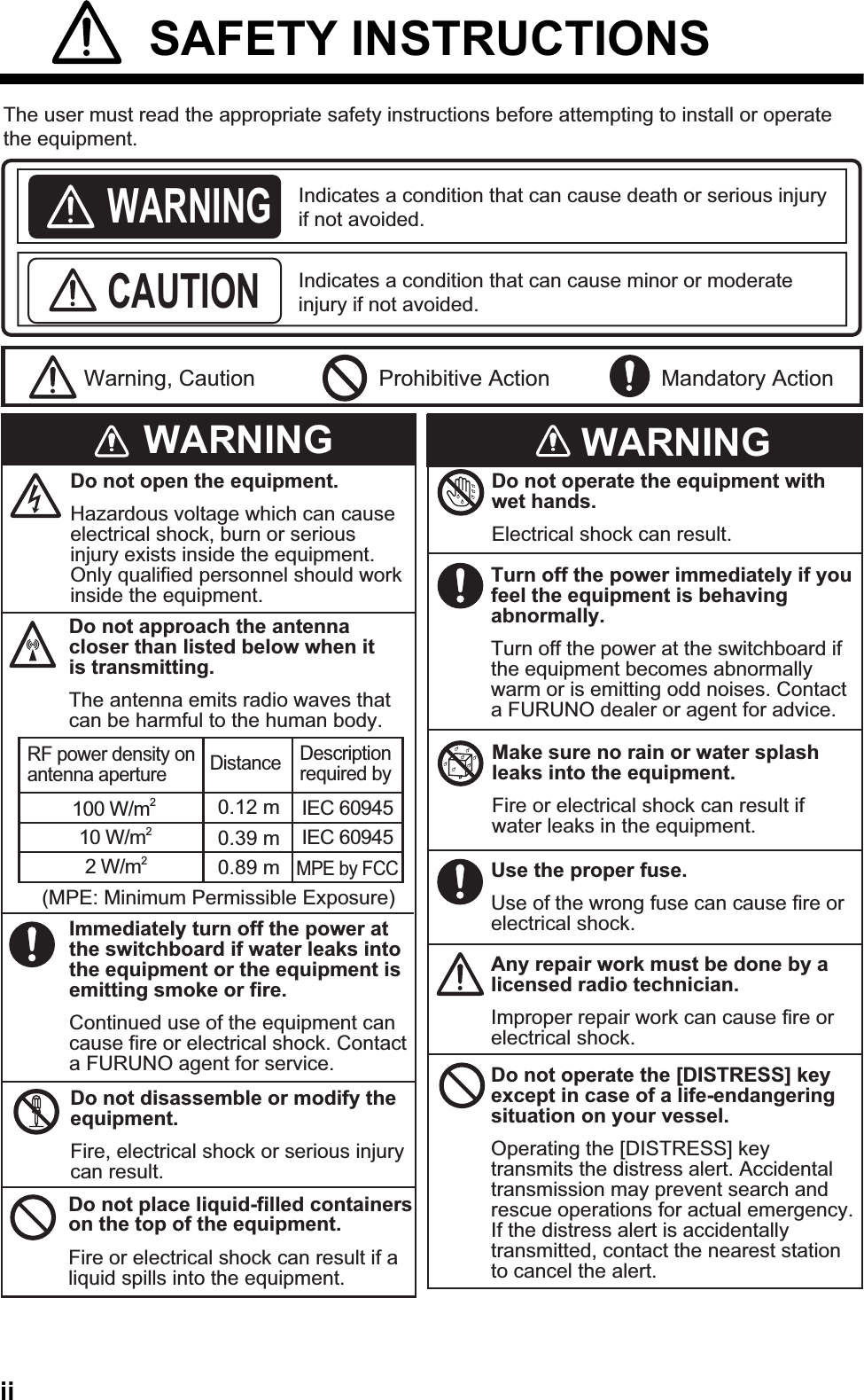 ii SAFETY INSTRUCTIONSIndicates a condition that can cause death or serious injury if not avoided.Indicates a condition that can cause minor or moderate injury if not avoided. The user must read the appropriate safety instructions before attempting to install or operate the equipment.WARNINGCAUTIONWarning, Caution Prohibitive Action Mandatory ActionWARNING WARNINGDo not open the equipment.Hazardous voltage which can cause electrical shock, burn or serious injury exists inside the equipment. Only qualified personnel should work inside the equipment.Immediately turn off the power at the switchboard if water leaks into the equipment or the equipment is emitting smoke or fire.Continued use of the equipment can cause fire or electrical shock. Contact a FURUNO agent for service.Do not disassemble or modify the equipment.Fire, electrical shock or serious injury can result.Do not place liquid-filled containers on the top of the equipment.Fire or electrical shock can result if a liquid spills into the equipment.Do not operate the equipment with wet hands.Electrical shock can result.Turn off the power immediately if you feel the equipment is behaving abnormally.Turn off the power at the switchboard if the equipment becomes abnormally warm or is emitting odd noises. Contact a FURUNO dealer or agent for advice.Make sure no rain or water splash leaks into the equipment.Fire or electrical shock can result if water leaks in the equipment.Use the proper fuse.Use of the wrong fuse can cause fire or electrical shock.Do not approach the antenna closer than listed below when it is transmitting.The antenna emits radio waves that can be harmful to the human body.RF power density on antenna aperture Distance Description required by100 W/m210 W/m22 W/m2IEC 60945IEC 60945MPE by FCC(MPE: Minimum Permissible Exposure)Any repair work must be done by a licensed radio technician.Improper repair work can cause fire or electrical shock.Do not operate the [DISTRESS] key except in case of a life-endangering situation on your vessel.Operating the [DISTRESS] key transmits the distress alert. Accidental transmission may prevent search and rescue operations for actual emergency. If the distress alert is accidentally transmitted, contact the nearest station to cancel the alert.0.89 m0.39 m0.12 m