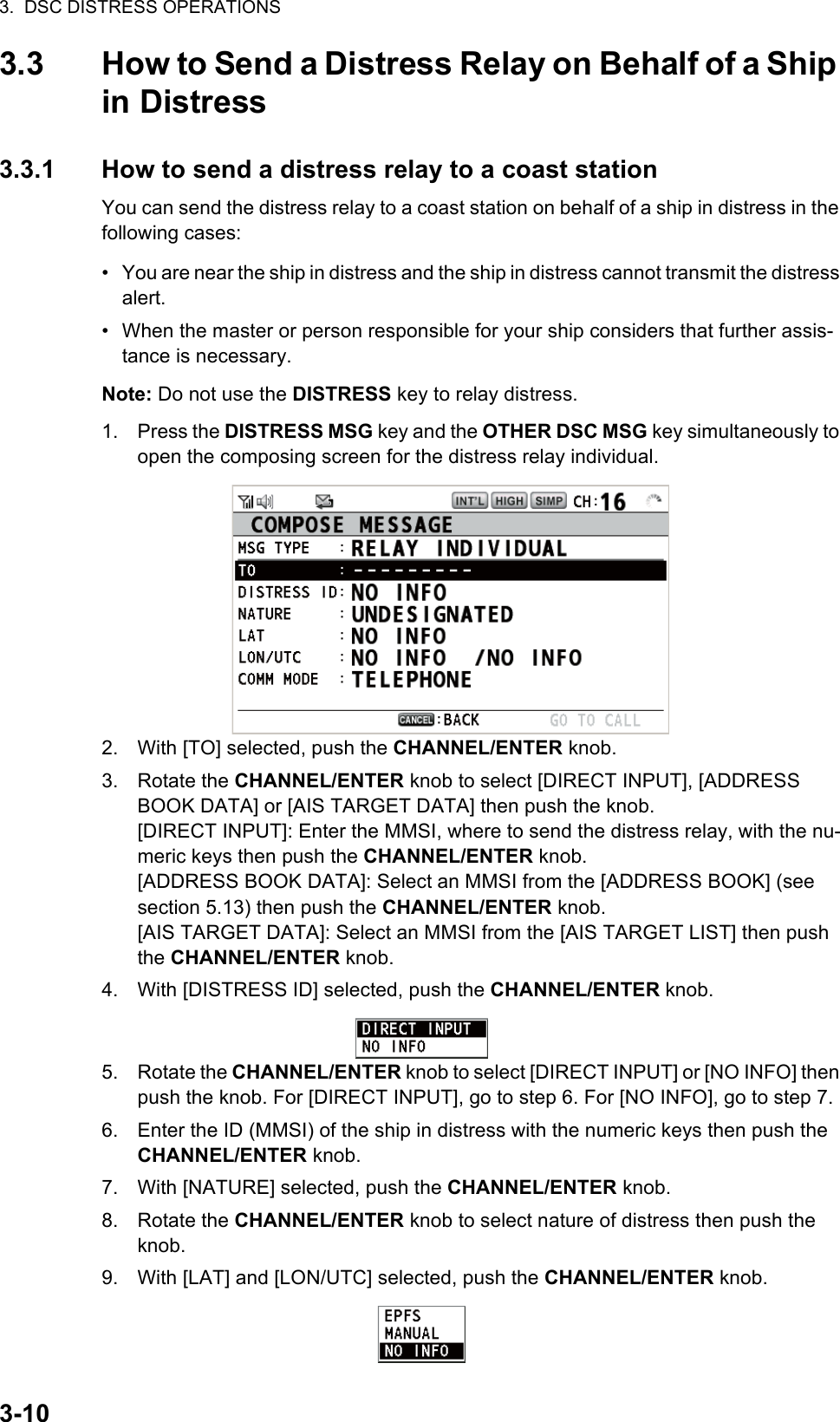 3.  DSC DISTRESS OPERATIONS3-103.3 How to Send a Distress Relay on Behalf of a Ship in Distress3.3.1 How to send a distress relay to a coast stationYou can send the distress relay to a coast station on behalf of a ship in distress in the following cases:•  You are near the ship in distress and the ship in distress cannot transmit the distress alert.•  When the master or person responsible for your ship considers that further assis-tance is necessary.Note: Do not use the DISTRESS key to relay distress.1. Press the DISTRESS MSG key and the OTHER DSC MSG key simultaneously to open the composing screen for the distress relay individual.2. With [TO] selected, push the CHANNEL/ENTER knob.3. Rotate the CHANNEL/ENTER knob to select [DIRECT INPUT], [ADDRESS BOOK DATA] or [AIS TARGET DATA] then push the knob.[DIRECT INPUT]: Enter the MMSI, where to send the distress relay, with the nu-meric keys then push the CHANNEL/ENTER knob.[ADDRESS BOOK DATA]: Select an MMSI from the [ADDRESS BOOK] (see section 5.13) then push the CHANNEL/ENTER knob.[AIS TARGET DATA]: Select an MMSI from the [AIS TARGET LIST] then push the CHANNEL/ENTER knob.4. With [DISTRESS ID] selected, push the CHANNEL/ENTER knob.5. Rotate the CHANNEL/ENTER knob to select [DIRECT INPUT] or [NO INFO] then push the knob. For [DIRECT INPUT], go to step 6. For [NO INFO], go to step 7.6. Enter the ID (MMSI) of the ship in distress with the numeric keys then push the CHANNEL/ENTER knob.7. With [NATURE] selected, push the CHANNEL/ENTER knob.8. Rotate the CHANNEL/ENTER knob to select nature of distress then push the knob.9. With [LAT] and [LON/UTC] selected, push the CHANNEL/ENTER knob.