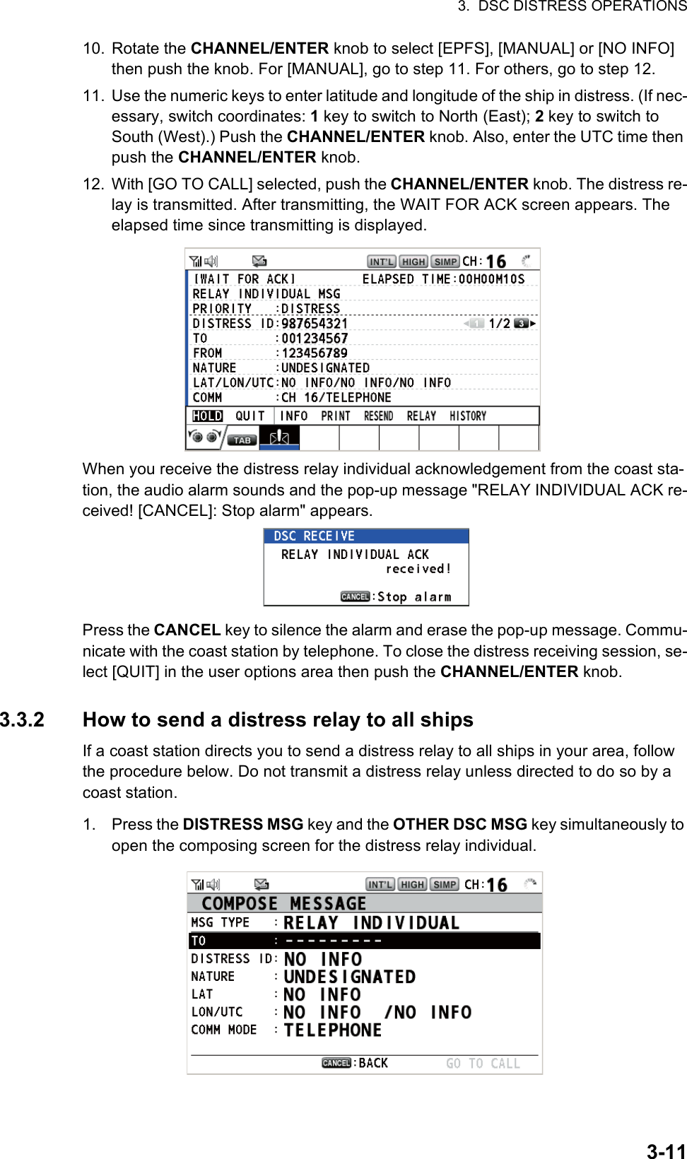 3.  DSC DISTRESS OPERATIONS3-1110. Rotate the CHANNEL/ENTER knob to select [EPFS], [MANUAL] or [NO INFO] then push the knob. For [MANUAL], go to step 11. For others, go to step 12.11. Use the numeric keys to enter latitude and longitude of the ship in distress. (If nec-essary, switch coordinates: 1 key to switch to North (East); 2 key to switch to South (West).) Push the CHANNEL/ENTER knob. Also, enter the UTC time then push the CHANNEL/ENTER knob.12. With [GO TO CALL] selected, push the CHANNEL/ENTER knob. The distress re-lay is transmitted. After transmitting, the WAIT FOR ACK screen appears. The elapsed time since transmitting is displayed.When you receive the distress relay individual acknowledgement from the coast sta-tion, the audio alarm sounds and the pop-up message &quot;RELAY INDIVIDUAL ACK re-ceived! [CANCEL]: Stop alarm&quot; appears.Press the CANCEL key to silence the alarm and erase the pop-up message. Commu-nicate with the coast station by telephone. To close the distress receiving session, se-lect [QUIT] in the user options area then push the CHANNEL/ENTER knob.3.3.2 How to send a distress relay to all shipsIf a coast station directs you to send a distress relay to all ships in your area, follow the procedure below. Do not transmit a distress relay unless directed to do so by a coast station.1. Press the DISTRESS MSG key and the OTHER DSC MSG key simultaneously to open the composing screen for the distress relay individual.