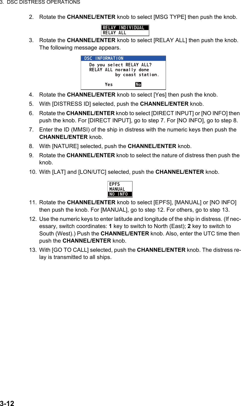 3.  DSC DISTRESS OPERATIONS3-122. Rotate the CHANNEL/ENTER knob to select [MSG TYPE] then push the knob.3. Rotate the CHANNEL/ENTER knob to select [RELAY ALL] then push the knob. The following message appears.4. Rotate the CHANNEL/ENTER knob to select [Yes] then push the knob.5. With [DISTRESS ID] selected, push the CHANNEL/ENTER knob.6. Rotate the CHANNEL/ENTER knob to select [DIRECT INPUT] or [NO INFO] then push the knob. For [DIRECT INPUT], go to step 7. For [NO INFO], go to step 8.7. Enter the ID (MMSI) of the ship in distress with the numeric keys then push the CHANNEL/ENTER knob.8. With [NATURE] selected, push the CHANNEL/ENTER knob.9. Rotate the CHANNEL/ENTER knob to select the nature of distress then push the knob.10. With [LAT] and [LON/UTC] selected, push the CHANNEL/ENTER knob.11. Rotate the CHANNEL/ENTER knob to select [EPFS], [MANUAL] or [NO INFO] then push the knob. For [MANUAL], go to step 12. For others, go to step 13.12. Use the numeric keys to enter latitude and longitude of the ship in distress. (If nec-essary, switch coordinates: 1 key to switch to North (East); 2 key to switch to South (West).) Push the CHANNEL/ENTER knob. Also, enter the UTC time then push the CHANNEL/ENTER knob.13. With [GO TO CALL] selected, push the CHANNEL/ENTER knob. The distress re-lay is transmitted to all ships.