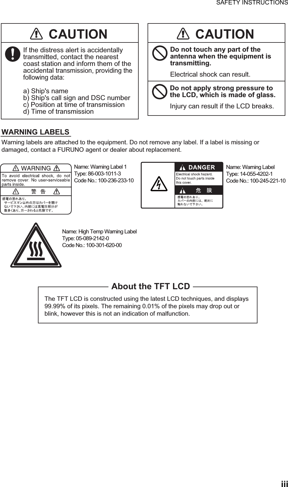 SAFETY INSTRUCTIONSiiiThe TFT LCD is constructed using the latest LCD techniques, and displays 99.99% of its pixels. The remaining 0.01% of the pixels may drop out or blink, however this is not an indication of malfunction.About the TFT LCDWarning labels are attached to the equipment. Do not remove any label. If a label is missing or damaged, contact a FURUNO agent or dealer about replacement.Name: Warning Label 1Type: 86-003-1011-3Code No.: 100-236-233-10CAUTIONWARNING LABELSDo not apply strong pressure to the LCD, which is made of glass.Injury can result if the LCD breaks.Name: Warning LabelType: 14-055-4202-1Code No.: 100-245-221-10Name: High Temp Warning LabelType: 05-089-2142-0Code No.: 100-301-620-00CAUTIONIf the distress alert is accidentally transmitted, contact the nearest coast station and inform them of the accidental transmission, providing the following data:a) Ship&apos;s nameb) Ship&apos;s call sign and DSC numberc) Position at time of transmissiond) Time of transmissionDo not touch any part of the antenna when the equipment is transmitting.Electrical shock can result.