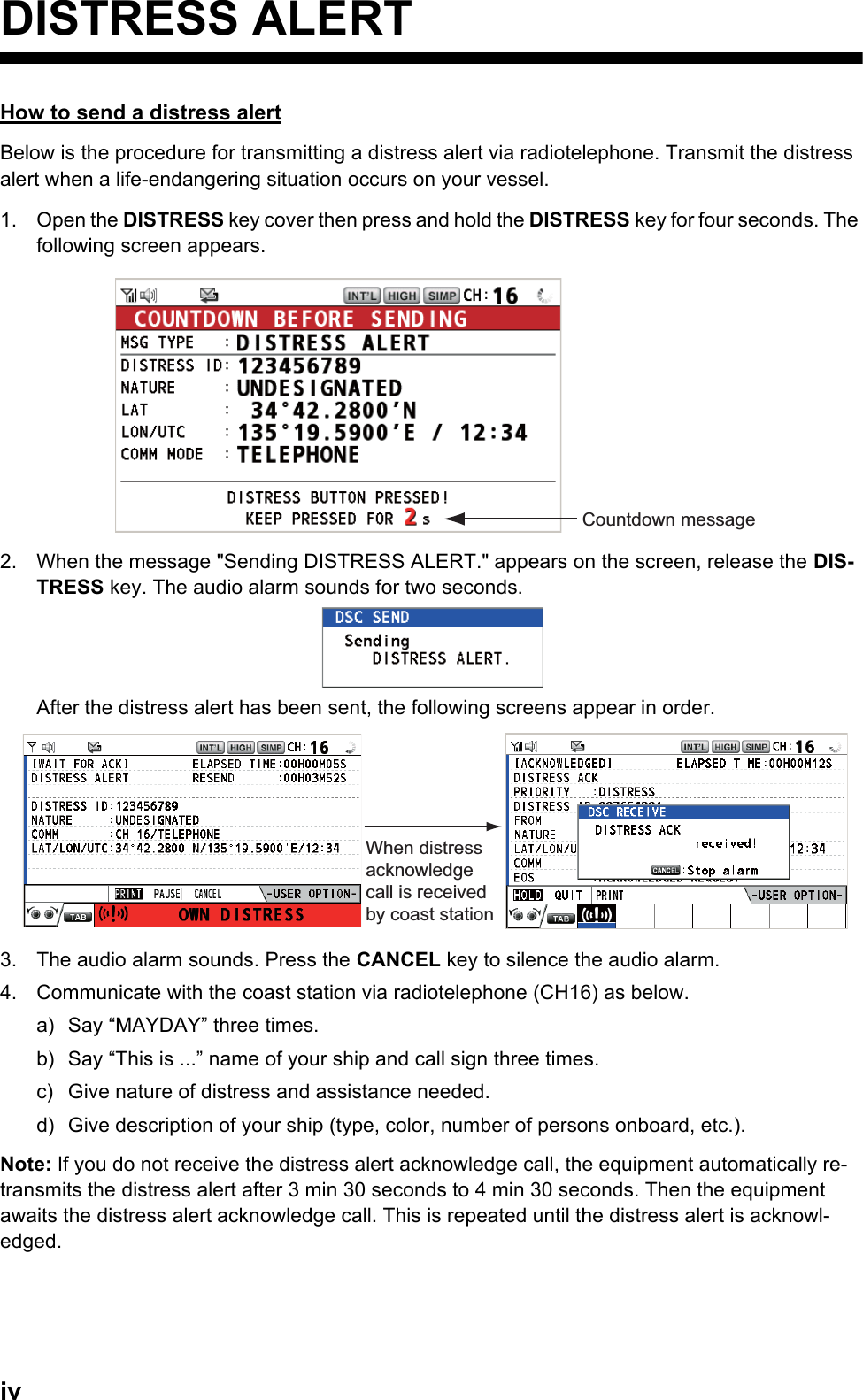 ivDISTRESS ALERTHow to send a distress alertBelow is the procedure for transmitting a distress alert via radiotelephone. Transmit the distress alert when a life-endangering situation occurs on your vessel.1. Open the DISTRESS key cover then press and hold the DISTRESS key for four seconds. The following screen appears.2. When the message &quot;Sending DISTRESS ALERT.&quot; appears on the screen, release the DIS-TRESS key. The audio alarm sounds for two seconds.After the distress alert has been sent, the following screens appear in order.3. The audio alarm sounds. Press the CANCEL key to silence the audio alarm.4. Communicate with the coast station via radiotelephone (CH16) as below.a) Say “MAYDAY” three times.b) Say “This is ...” name of your ship and call sign three times.c) Give nature of distress and assistance needed.d) Give description of your ship (type, color, number of persons onboard, etc.).Note: If you do not receive the distress alert acknowledge call, the equipment automatically re-transmits the distress alert after 3 min 30 seconds to 4 min 30 seconds. Then the equipment awaits the distress alert acknowledge call. This is repeated until the distress alert is acknowl-edged.Countdown messageWhen distress acknowledge call is received by coast station