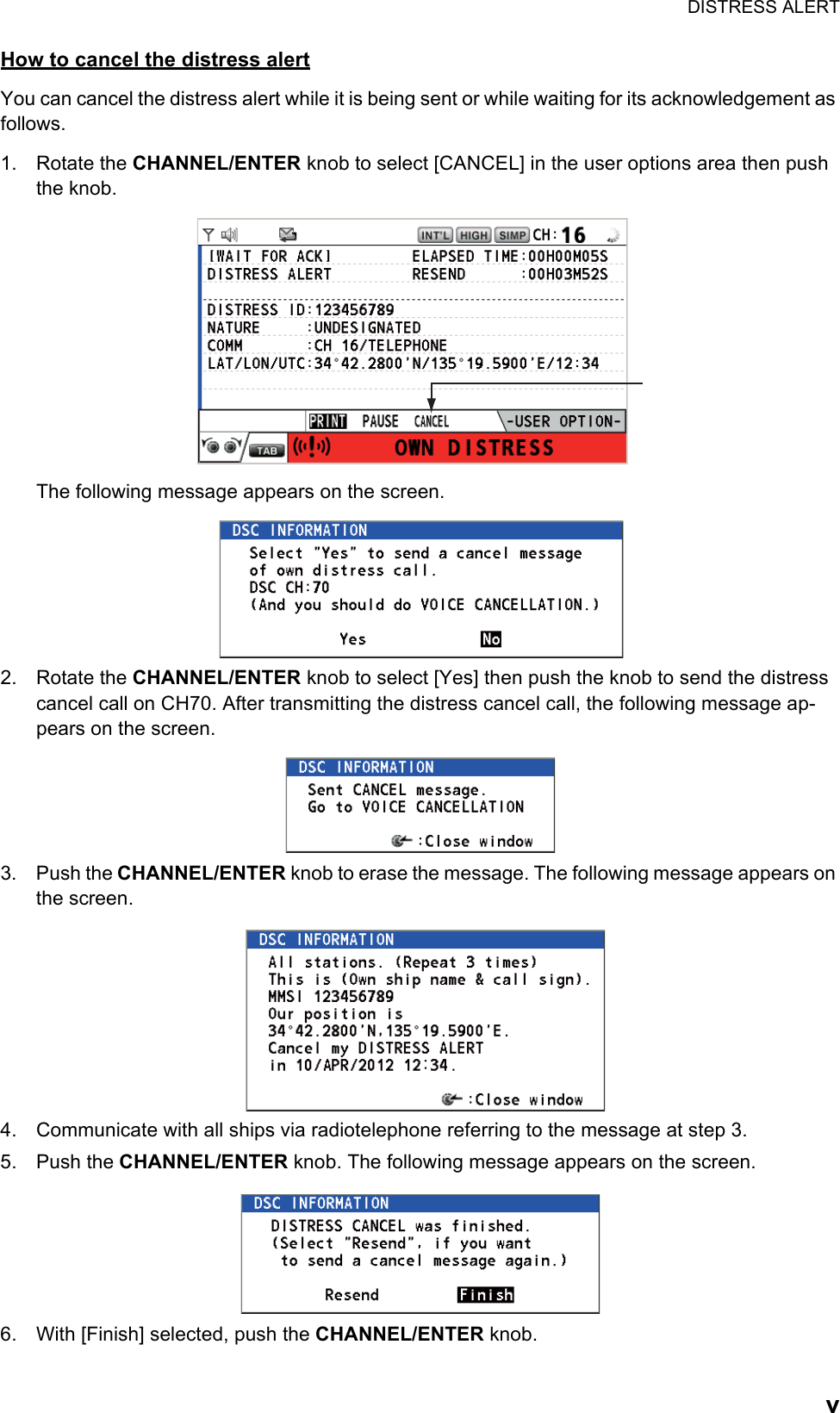 DISTRESS ALERTvHow to cancel the distress alertYou can cancel the distress alert while it is being sent or while waiting for its acknowledgement as follows.1. Rotate the CHANNEL/ENTER knob to select [CANCEL] in the user options area then push the knob.The following message appears on the screen.2. Rotate the CHANNEL/ENTER knob to select [Yes] then push the knob to send the distress cancel call on CH70. After transmitting the distress cancel call, the following message ap-pears on the screen.3. Push the CHANNEL/ENTER knob to erase the message. The following message appears on the screen.4. Communicate with all ships via radiotelephone referring to the message at step 3.5. Push the CHANNEL/ENTER knob. The following message appears on the screen.6. With [Finish] selected, push the CHANNEL/ENTER knob.