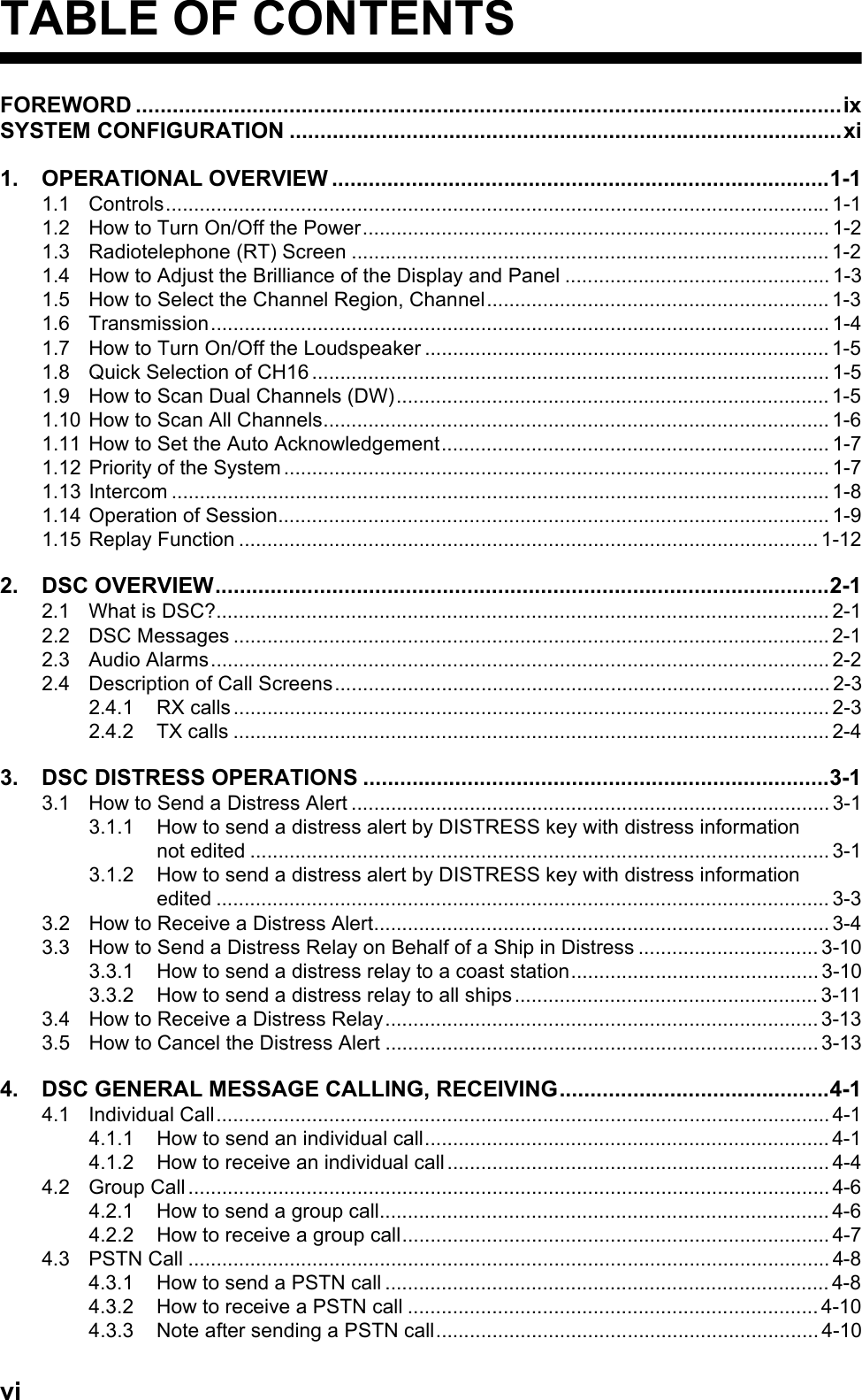 viTABLE OF CONTENTSFOREWORD ...................................................................................................................ixSYSTEM CONFIGURATION ..........................................................................................xi1. OPERATIONAL OVERVIEW .................................................................................1-11.1 Controls...................................................................................................................... 1-11.2 How to Turn On/Off the Power................................................................................... 1-21.3 Radiotelephone (RT) Screen ..................................................................................... 1-21.4 How to Adjust the Brilliance of the Display and Panel ............................................... 1-31.5 How to Select the Channel Region, Channel............................................................. 1-31.6 Transmission.............................................................................................................. 1-41.7 How to Turn On/Off the Loudspeaker ........................................................................ 1-51.8 Quick Selection of CH16 ............................................................................................ 1-51.9 How to Scan Dual Channels (DW)............................................................................. 1-51.10 How to Scan All Channels.......................................................................................... 1-61.11 How to Set the Auto Acknowledgement..................................................................... 1-71.12 Priority of the System ................................................................................................. 1-71.13 Intercom ..................................................................................................................... 1-81.14 Operation of Session.................................................................................................. 1-91.15 Replay Function ....................................................................................................... 1-122. DSC OVERVIEW....................................................................................................2-12.1 What is DSC?............................................................................................................. 2-12.2 DSC Messages .......................................................................................................... 2-12.3 Audio Alarms.............................................................................................................. 2-22.4 Description of Call Screens........................................................................................ 2-32.4.1 RX calls .......................................................................................................... 2-32.4.2 TX calls .......................................................................................................... 2-43. DSC DISTRESS OPERATIONS ............................................................................3-13.1 How to Send a Distress Alert ..................................................................................... 3-13.1.1 How to send a distress alert by DISTRESS key with distress informationnot edited ....................................................................................................... 3-13.1.2 How to send a distress alert by DISTRESS key with distress informationedited ............................................................................................................. 3-33.2 How to Receive a Distress Alert................................................................................. 3-43.3 How to Send a Distress Relay on Behalf of a Ship in Distress ................................ 3-103.3.1 How to send a distress relay to a coast station............................................ 3-103.3.2 How to send a distress relay to all ships...................................................... 3-113.4 How to Receive a Distress Relay............................................................................. 3-133.5 How to Cancel the Distress Alert ............................................................................. 3-134. DSC GENERAL MESSAGE CALLING, RECEIVING............................................4-14.1 Individual Call.............................................................................................................4-14.1.1 How to send an individual call........................................................................ 4-14.1.2 How to receive an individual call .................................................................... 4-44.2 Group Call .................................................................................................................. 4-64.2.1 How to send a group call................................................................................ 4-64.2.2 How to receive a group call............................................................................ 4-74.3 PSTN Call .................................................................................................................. 4-84.3.1 How to send a PSTN call ............................................................................... 4-84.3.2 How to receive a PSTN call ......................................................................... 4-104.3.3 Note after sending a PSTN call.................................................................... 4-10