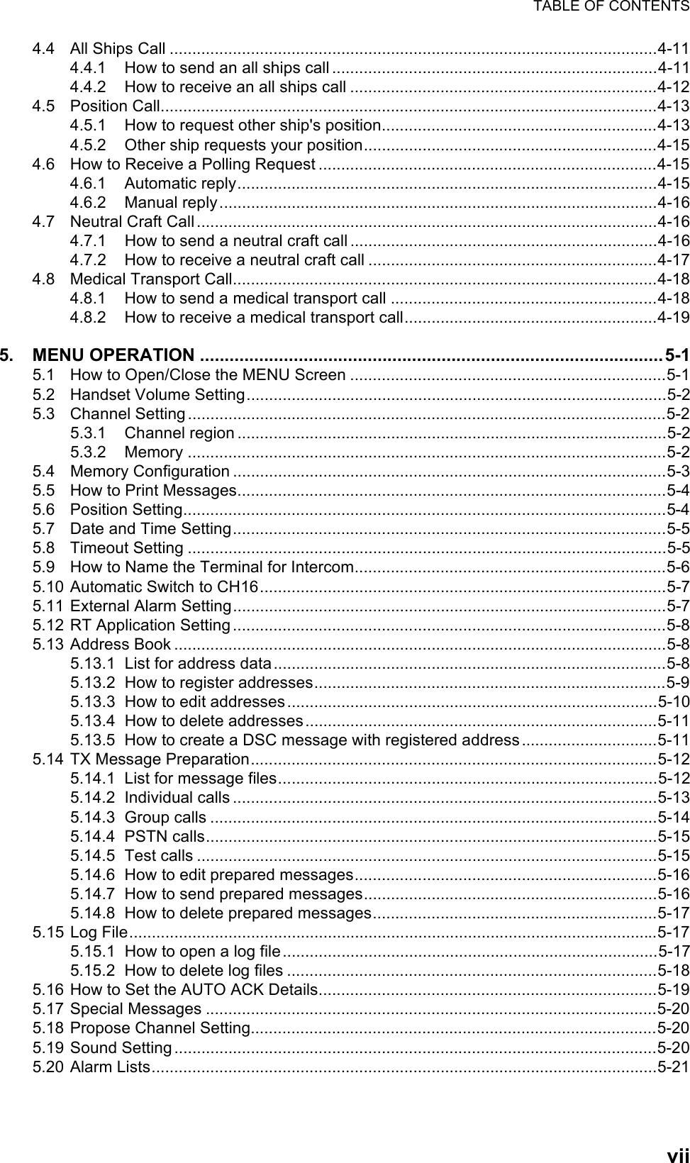 TABLE OF CONTENTSvii4.4 All Ships Call ............................................................................................................4-114.4.1 How to send an all ships call ........................................................................4-114.4.2 How to receive an all ships call ....................................................................4-124.5 Position Call..............................................................................................................4-134.5.1 How to request other ship&apos;s position.............................................................4-134.5.2 Other ship requests your position.................................................................4-154.6 How to Receive a Polling Request ...........................................................................4-154.6.1 Automatic reply.............................................................................................4-154.6.2 Manual reply.................................................................................................4-164.7 Neutral Craft Call ......................................................................................................4-164.7.1 How to send a neutral craft call ....................................................................4-164.7.2 How to receive a neutral craft call ................................................................4-174.8 Medical Transport Call..............................................................................................4-184.8.1 How to send a medical transport call ...........................................................4-184.8.2 How to receive a medical transport call........................................................4-195. MENU OPERATION ..............................................................................................5-15.1 How to Open/Close the MENU Screen ......................................................................5-15.2 Handset Volume Setting.............................................................................................5-25.3 Channel Setting..........................................................................................................5-25.3.1 Channel region ...............................................................................................5-25.3.2 Memory ..........................................................................................................5-25.4 Memory Configuration ................................................................................................5-35.5 How to Print Messages...............................................................................................5-45.6 Position Setting...........................................................................................................5-45.7 Date and Time Setting................................................................................................5-55.8 Timeout Setting ..........................................................................................................5-55.9 How to Name the Terminal for Intercom.....................................................................5-65.10 Automatic Switch to CH16..........................................................................................5-75.11 External Alarm Setting................................................................................................5-75.12 RT Application Setting ................................................................................................5-85.13 Address Book .............................................................................................................5-85.13.1 List for address data.......................................................................................5-85.13.2 How to register addresses..............................................................................5-95.13.3 How to edit addresses..................................................................................5-105.13.4 How to delete addresses..............................................................................5-115.13.5 How to create a DSC message with registered address..............................5-115.14 TX Message Preparation..........................................................................................5-125.14.1 List for message files....................................................................................5-125.14.2 Individual calls ..............................................................................................5-135.14.3 Group calls ...................................................................................................5-145.14.4 PSTN calls....................................................................................................5-155.14.5 Test calls ......................................................................................................5-155.14.6 How to edit prepared messages...................................................................5-165.14.7 How to send prepared messages.................................................................5-165.14.8 How to delete prepared messages...............................................................5-175.15 Log File.....................................................................................................................5-175.15.1 How to open a log file...................................................................................5-175.15.2 How to delete log files ..................................................................................5-185.16 How to Set the AUTO ACK Details...........................................................................5-195.17 Special Messages ....................................................................................................5-205.18 Propose Channel Setting..........................................................................................5-205.19 Sound Setting...........................................................................................................5-205.20 Alarm Lists................................................................................................................5-21