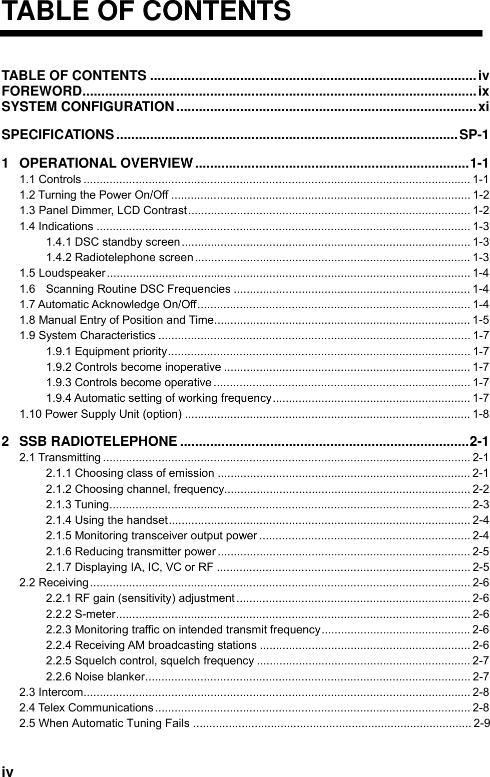   iv TABLE OF CONTENTS TABLE OF CONTENTS .......................................................................................iv    FOREWORD.........................................................................................................ix    SYSTEM CONFIGURATION................................................................................xi SPECIFICATIONS...........................................................................................SP-1 1 OPERATIONAL OVERVIEW.........................................................................1-1 1.1 Controls ....................................................................................................................... 1-1 1.2 Turning the Power On/Off ............................................................................................ 1-2 1.3 Panel Dimmer, LCD Contrast....................................................................................... 1-2 1.4 Indications ................................................................................................................... 1-3 1.4.1 DSC standby screen......................................................................................... 1-3 1.4.2 Radiotelephone screen..................................................................................... 1-3 1.5 Loudspeaker................................................................................................................ 1-4 1.6 Scanning Routine DSC Frequencies ......................................................................... 1-4 1.7 Automatic Acknowledge On/Off.................................................................................... 1-4 1.8 Manual Entry of Position and Time............................................................................... 1-5 1.9 System Characteristics ................................................................................................ 1-7 1.9.1 Equipment priority............................................................................................. 1-7 1.9.2 Controls become inoperative ............................................................................ 1-7 1.9.3 Controls become operative ............................................................................... 1-7 1.9.4 Automatic setting of working frequency............................................................. 1-7 1.10 Power Supply Unit (option) ........................................................................................ 1-8 2 SSB RADIOTELEPHONE .............................................................................2-1 2.1 Transmitting ................................................................................................................. 2-1 2.1.1 Choosing class of emission .............................................................................. 2-1 2.1.2 Choosing channel, frequency............................................................................ 2-2 2.1.3 Tuning............................................................................................................... 2-3 2.1.4 Using the handset............................................................................................. 2-4 2.1.5 Monitoring transceiver output power ................................................................. 2-4 2.1.6 Reducing transmitter power .............................................................................. 2-5 2.1.7 Displaying IA, IC, VC or RF .............................................................................. 2-5 2.2 Receiving..................................................................................................................... 2-6 2.2.1 RF gain (sensitivity) adjustment........................................................................ 2-6 2.2.2 S-meter............................................................................................................. 2-6 2.2.3 Monitoring traffic on intended transmit frequency.............................................. 2-6 2.2.4 Receiving AM broadcasting stations ................................................................. 2-6 2.2.5 Squelch control, squelch frequency .................................................................. 2-7 2.2.6 Noise blanker.................................................................................................... 2-7 2.3 Intercom....................................................................................................................... 2-8 2.4 Telex Communications................................................................................................. 2-8 2.5 When Automatic Tuning Fails ...................................................................................... 2-9 