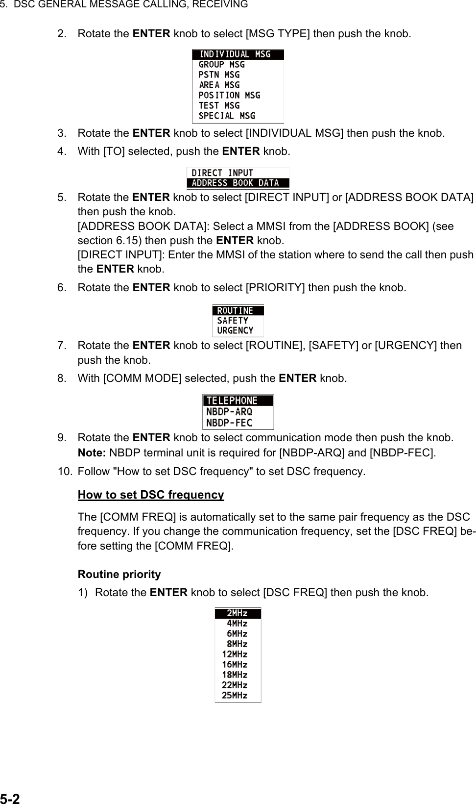 5.  DSC GENERAL MESSAGE CALLING, RECEIVING5-22. Rotate the ENTER knob to select [MSG TYPE] then push the knob.3. Rotate the ENTER knob to select [INDIVIDUAL MSG] then push the knob.4. With [TO] selected, push the ENTER knob.5. Rotate the ENTER knob to select [DIRECT INPUT] or [ADDRESS BOOK DATA] then push the knob.[ADDRESS BOOK DATA]: Select a MMSI from the [ADDRESS BOOK] (see section 6.15) then push the ENTER knob.[DIRECT INPUT]: Enter the MMSI of the station where to send the call then push the ENTER knob.6. Rotate the ENTER knob to select [PRIORITY] then push the knob.7. Rotate the ENTER knob to select [ROUTINE], [SAFETY] or [URGENCY] then push the knob.8. With [COMM MODE] selected, push the ENTER knob.9. Rotate the ENTER knob to select communication mode then push the knob.Note: NBDP terminal unit is required for [NBDP-ARQ] and [NBDP-FEC].10. Follow &quot;How to set DSC frequency&quot; to set DSC frequency.How to set DSC frequencyThe [COMM FREQ] is automatically set to the same pair frequency as the DSC frequency. If you change the communication frequency, set the [DSC FREQ] be-fore setting the [COMM FREQ].Routine priority1) Rotate the ENTER knob to select [DSC FREQ] then push the knob.