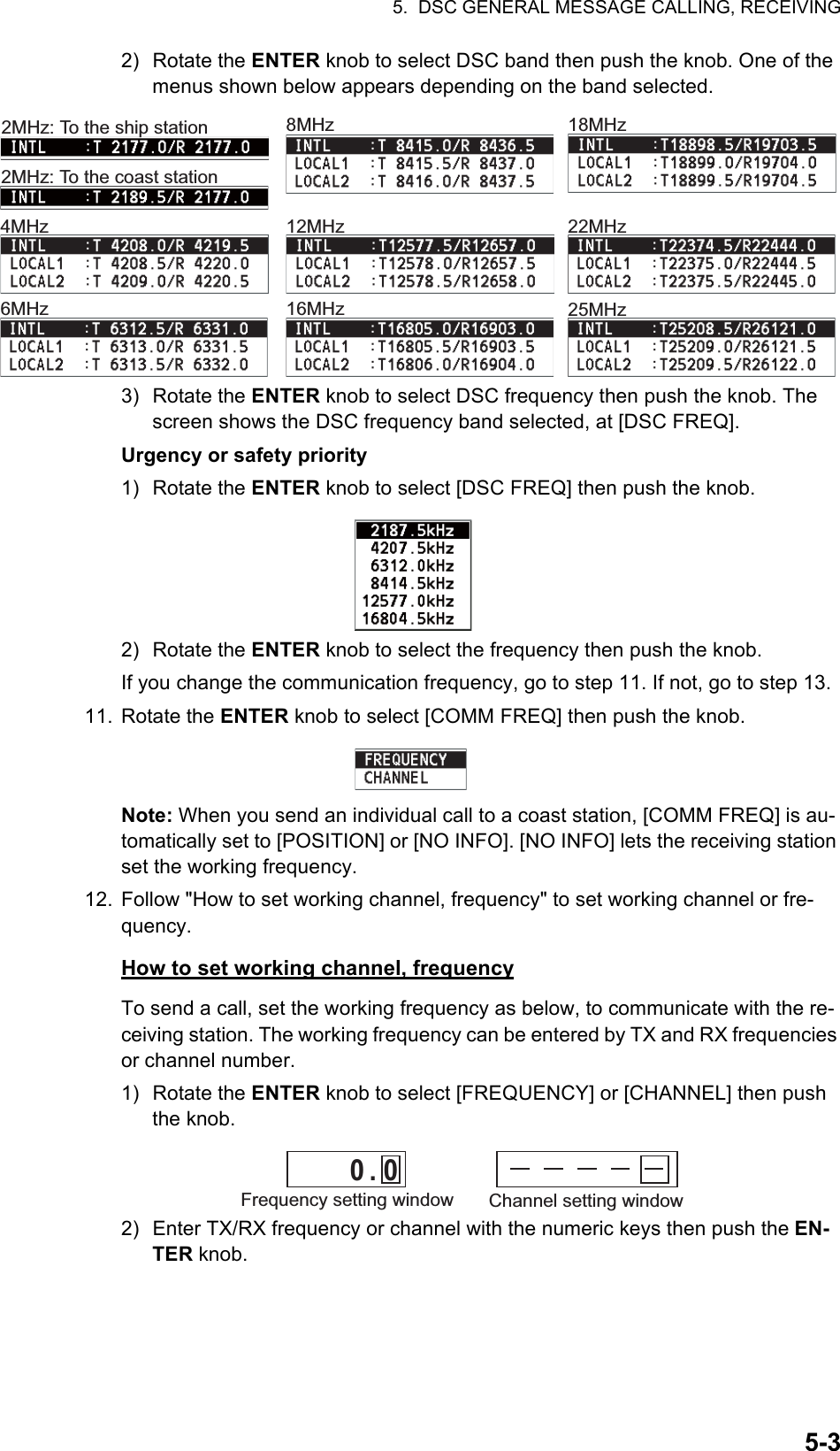 5.  DSC GENERAL MESSAGE CALLING, RECEIVING5-32) Rotate the ENTER knob to select DSC band then push the knob. One of the menus shown below appears depending on the band selected.3) Rotate the ENTER knob to select DSC frequency then push the knob. The screen shows the DSC frequency band selected, at [DSC FREQ].Urgency or safety priority1) Rotate the ENTER knob to select [DSC FREQ] then push the knob.2) Rotate the ENTER knob to select the frequency then push the knob.If you change the communication frequency, go to step 11. If not, go to step 13.11. Rotate the ENTER knob to select [COMM FREQ] then push the knob.Note: When you send an individual call to a coast station, [COMM FREQ] is au-tomatically set to [POSITION] or [NO INFO]. [NO INFO] lets the receiving station set the working frequency.12. Follow &quot;How to set working channel, frequency&quot; to set working channel or fre-quency.How to set working channel, frequencyTo send a call, set the working frequency as below, to communicate with the re-ceiving station. The working frequency can be entered by TX and RX frequencies or channel number.1) Rotate the ENTER knob to select [FREQUENCY] or [CHANNEL] then push the knob.2) Enter TX/RX frequency or channel with the numeric keys then push the EN-TER knob.4MHz6MHz8MHz12MHz16MHz18MHz22MHz25MHz2MHz: To the coast station2MHz: To the ship stationChannel setting window         0  .  0Frequency setting window