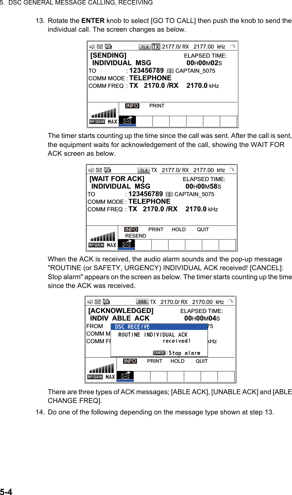 5.  DSC GENERAL MESSAGE CALLING, RECEIVING5-413. Rotate the ENTER knob to select [GO TO CALL] then push the knob to send the individual call. The screen changes as below.The timer starts counting up the time since the call was sent. After the call is sent, the equipment waits for acknowledgement of the call, showing the WAIT FOR ACK screen as below.When the ACK is received, the audio alarm sounds and the pop-up message &quot;ROUTINE (or SAFETY, URGENCY) INDIVIDUAL ACK received! [CANCEL]: Stop alarm&quot; appears on the screen as below. The timer starts counting up the time since the ACK was received.There are three types of ACK messages; [ABLE ACK], [UNABLE ACK] and [ABLE CHANGE FREQ].14. Do one of the following depending on the message type shown at step 13.2177.0/ RX   2177.00  kHz [SENDING]                              ELAPSED TIME:  INDIVIDUAL  MSG  00H00M02STO : 123456789      CAPTAIN_5075COMM MODE : TELEPHONECOMM FREQ  : TX   2170.0 /RX  2170.0 kHzINFO        PRINT [WAIT FOR ACK]                    ELAPSED TIME:  INDIVIDUAL  MSG  00H00M58STO : 123456789      CAPTAIN_5075COMM MODE : TELEPHONECOMM FREQ  : TX   2170.0 /RX  2170.0 kHzINFO        PRINT      HOLD        QUITRESENDTX   2177.0/ RX   2177.00  kHz [ACKNOWLEDGED]              ELAPSED TIME:  INDIV  ABLE  ACK  00H00M04SFROM : 123456789      CAPTAIN_5075COMM MODE : TELEPHONECOMM FREQ  : TX   2170.0 /RX  2170.0 kHzINFO        PRINT      HOLD        QUITTX   2170.0/ RX   2170.00  kHz