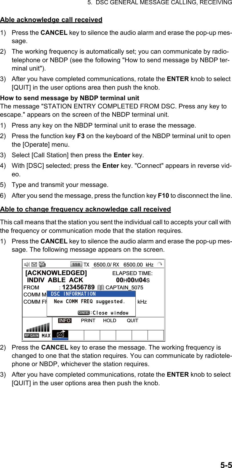 5.  DSC GENERAL MESSAGE CALLING, RECEIVING5-5Able acknowledge call received1) Press the CANCEL key to silence the audio alarm and erase the pop-up mes-sage.2)  The working frequency is automatically set; you can communicate by radio-telephone or NBDP (see the following &quot;How to send message by NBDP ter-minal unit&quot;).3)  After you have completed communications, rotate the ENTER knob to select [QUIT] in the user options area then push the knob.How to send message by NBDP terminal unitThe message &quot;STATION ENTRY COMPLETED FROM DSC. Press any key to escape.&quot; appears on the screen of the NBDP terminal unit.1)  Press any key on the NBDP terminal unit to erase the message.2)  Press the function key F3 on the keyboard of the NBDP terminal unit to open the [Operate] menu.3)  Select [Call Station] then press the Enter key.4)  With [DSC] selected; press the Enter key. &quot;Connect&quot; appears in reverse vid-eo.5)  Type and transmit your message.6)  After you send the message, press the function key F10 to disconnect the line.Able to change frequency acknowledge call receivedThis call means that the station you sent the individual call to accepts your call with the frequency or communication mode that the station requires.1) Press the CANCEL key to silence the audio alarm and erase the pop-up mes-sage. The following message appears on the screen.2) Press the CANCEL key to erase the message. The working frequency is changed to one that the station requires. You can communicate by radiotele-phone or NBDP, whichever the station requires.3)  After you have completed communications, rotate the ENTER knob to select [QUIT] in the user options area then push the knob. [ACKNOWLEDGED]              ELAPSED TIME:  INDIV  ABLE  ACK  00H00M04SFROM : 123456789      CAPTAIN_5075COMM MODE : TELEPHONECOMM FREQ  : TX   2170.0 /RX  2170.0 kHzINFO        PRINT      HOLD        QUITTX   6500.0/ RX   6500.00  kHz