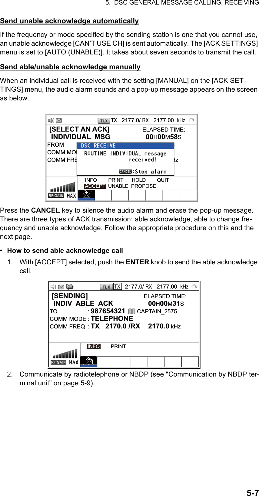 5.  DSC GENERAL MESSAGE CALLING, RECEIVING5-7Send unable acknowledge automaticallyIf the frequency or mode specified by the sending station is one that you cannot use, an unable acknowledge [CAN’T USE CH] is sent automatically. The [ACK SETTINGS] menu is set to [AUTO (UNABLE)]. It takes about seven seconds to transmit the call.Send able/unable acknowledge manuallyWhen an individual call is received with the setting [MANUAL] on the [ACK SET-TINGS] menu, the audio alarm sounds and a pop-up message appears on the screen as below.Press the CANCEL key to silence the audio alarm and erase the pop-up message. There are three types of ACK transmission; able acknowledge, able to change fre-quency and unable acknowledge. Follow the appropriate procedure on this and the next page.•  How to send able acknowledge call1. With [ACCEPT] selected, push the ENTER knob to send the able acknowledge call.2. Communicate by radiotelephone or NBDP (see &quot;Communication by NBDP ter-minal unit&quot; on page 5-9). [SELECT AN ACK]                 ELAPSED TIME:  INDIVIDUAL  MSG  00H00M58SFROM : 987654321      CAPTAIN_2575COMM MODE : TELEPHONECOMM FREQ  : TX   2170.0 /RX  2170.0 kHzINFO        PRINT      HOLD        QUITACCEPT  UNABLE  PROPOSETX   2177.0/ RX   2177.00  kHz [SENDING]                             ELAPSED TIME:  INDIV  ABLE  ACK  00H00M31STO : 987654321      CAPTAIN_2575COMM MODE : TELEPHONECOMM FREQ  : TX   2170.0 /RX  2170.0 kHzINFO        PRINTTX   2177.0/ RX   2177.00  kHz