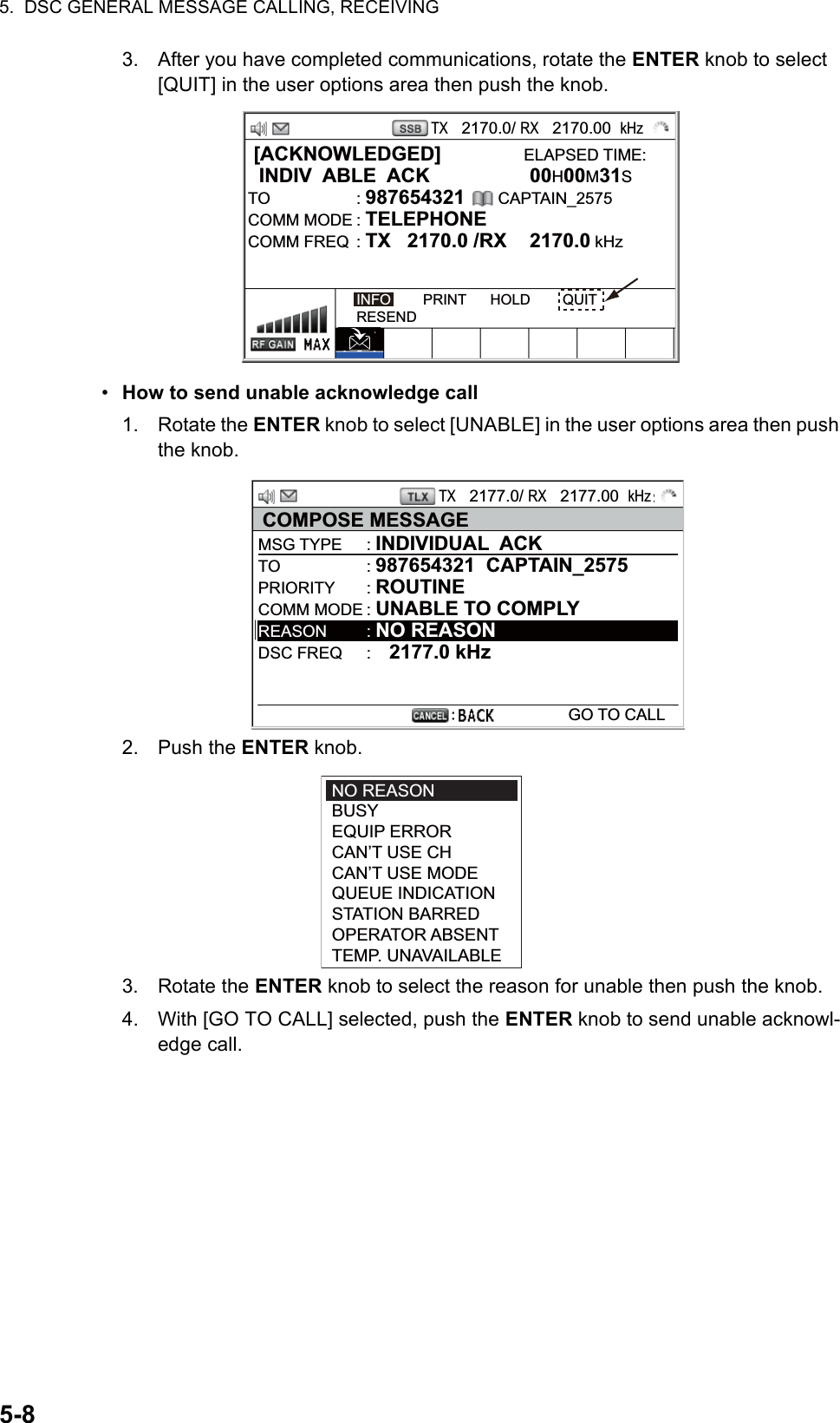 5.  DSC GENERAL MESSAGE CALLING, RECEIVING5-83. After you have completed communications, rotate the ENTER knob to select [QUIT] in the user options area then push the knob.•  How to send unable acknowledge call1. Rotate the ENTER knob to select [UNABLE] in the user options area then push the knob.2. Push the ENTER knob.3. Rotate the ENTER knob to select the reason for unable then push the knob.4. With [GO TO CALL] selected, push the ENTER knob to send unable acknowl-edge call. [ACKNOWLEDGED]               ELAPSED TIME:  INDIV  ABLE  ACK  00H00M31STO : 987654321      CAPTAIN_2575COMM MODE : TELEPHONECOMM FREQ  : TX   2170.0 /RX  2170.0 kHzINFO        PRINT      HOLD        QUITRESENDTX   2170.0/ RX   2170.00  kHzTX   2177.0/ RX   2177.00  kHzCOMPOSE MESSAGEMSG TYPE  : INDIVIDUAL  ACKTO : 987654321  CAPTAIN_2575PRIORITY : ROUTINECOMM MODE : UNABLE TO COMPLYREASON : NO REASONDSC FREQ  :    2177.0 kHz  GO TO CALLNO REASONBUSYEQUIP ERRORCAN’T USE CHCAN’T USE MODEQUEUE INDICATIONSTATION BARREDOPERATOR ABSENTTEMP. UNAVAILABLE