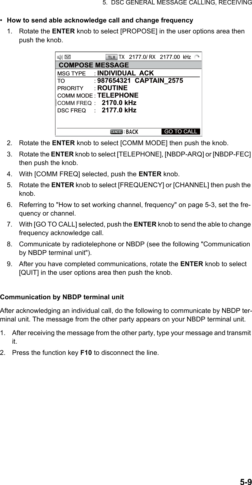 5.  DSC GENERAL MESSAGE CALLING, RECEIVING5-9•  How to send able acknowledge call and change frequency1. Rotate the ENTER knob to select [PROPOSE] in the user options area then push the knob.2. Rotate the ENTER knob to select [COMM MODE] then push the knob.3. Rotate the ENTER knob to select [TELEPHONE], [NBDP-ARQ] or [NBDP-FEC] then push the knob.4. With [COMM FREQ] selected, push the ENTER knob.5. Rotate the ENTER knob to select [FREQUENCY] or [CHANNEL] then push the knob.6. Referring to &quot;How to set working channel, frequency&quot; on page 5-3, set the fre-quency or channel.7. With [GO TO CALL] selected, push the ENTER knob to send the able to change frequency acknowledge call.8. Communicate by radiotelephone or NBDP (see the following &quot;Communication by NBDP terminal unit&quot;).9. After you have completed communications, rotate the ENTER knob to select [QUIT] in the user options area then push the knob.Communication by NBDP terminal unitAfter acknowledging an individual call, do the following to communicate by NBDP ter-minal unit. The message from the other party appears on your NBDP terminal unit.1. After receiving the message from the other party, type your message and transmit it.2. Press the function key F10 to disconnect the line.TX   2177.0/ RX   2177.00  kHzCOMPOSE MESSAGEMSG TYPE  : INDIVIDUAL  ACKTO : 987654321  CAPTAIN_2575PRIORITY : ROUTINECOMM MODE : TELEPHONECOMM FREQ  :    2170.0 kHzDSC FREQ  :    2177.0 kHz  GO TO CALL