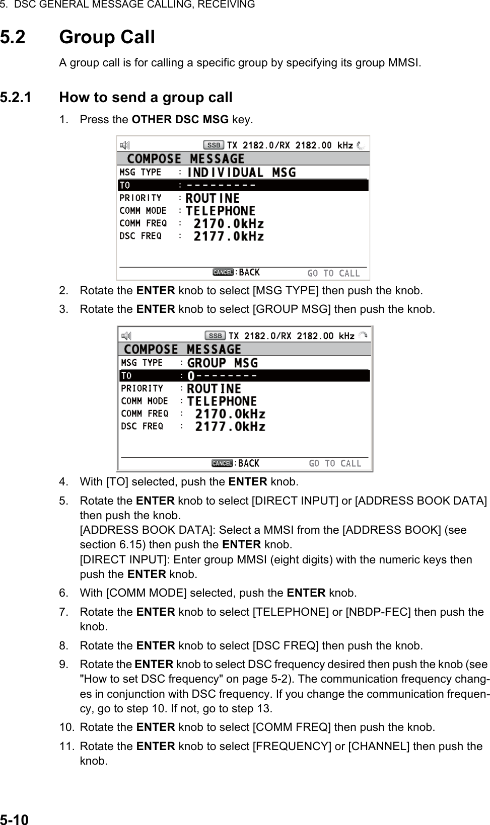 5.  DSC GENERAL MESSAGE CALLING, RECEIVING5-105.2 Group CallA group call is for calling a specific group by specifying its group MMSI.5.2.1 How to send a group call1. Press the OTHER DSC MSG key.2. Rotate the ENTER knob to select [MSG TYPE] then push the knob.3. Rotate the ENTER knob to select [GROUP MSG] then push the knob.4. With [TO] selected, push the ENTER knob.5. Rotate the ENTER knob to select [DIRECT INPUT] or [ADDRESS BOOK DATA] then push the knob.[ADDRESS BOOK DATA]: Select a MMSI from the [ADDRESS BOOK] (see section 6.15) then push the ENTER knob.[DIRECT INPUT]: Enter group MMSI (eight digits) with the numeric keys then push the ENTER knob.6. With [COMM MODE] selected, push the ENTER knob.7. Rotate the ENTER knob to select [TELEPHONE] or [NBDP-FEC] then push the knob.8. Rotate the ENTER knob to select [DSC FREQ] then push the knob.9. Rotate the ENTER knob to select DSC frequency desired then push the knob (see &quot;How to set DSC frequency&quot; on page 5-2). The communication frequency chang-es in conjunction with DSC frequency. If you change the communication frequen-cy, go to step 10. If not, go to step 13.10. Rotate the ENTER knob to select [COMM FREQ] then push the knob.11. Rotate the ENTER knob to select [FREQUENCY] or [CHANNEL] then push the knob.