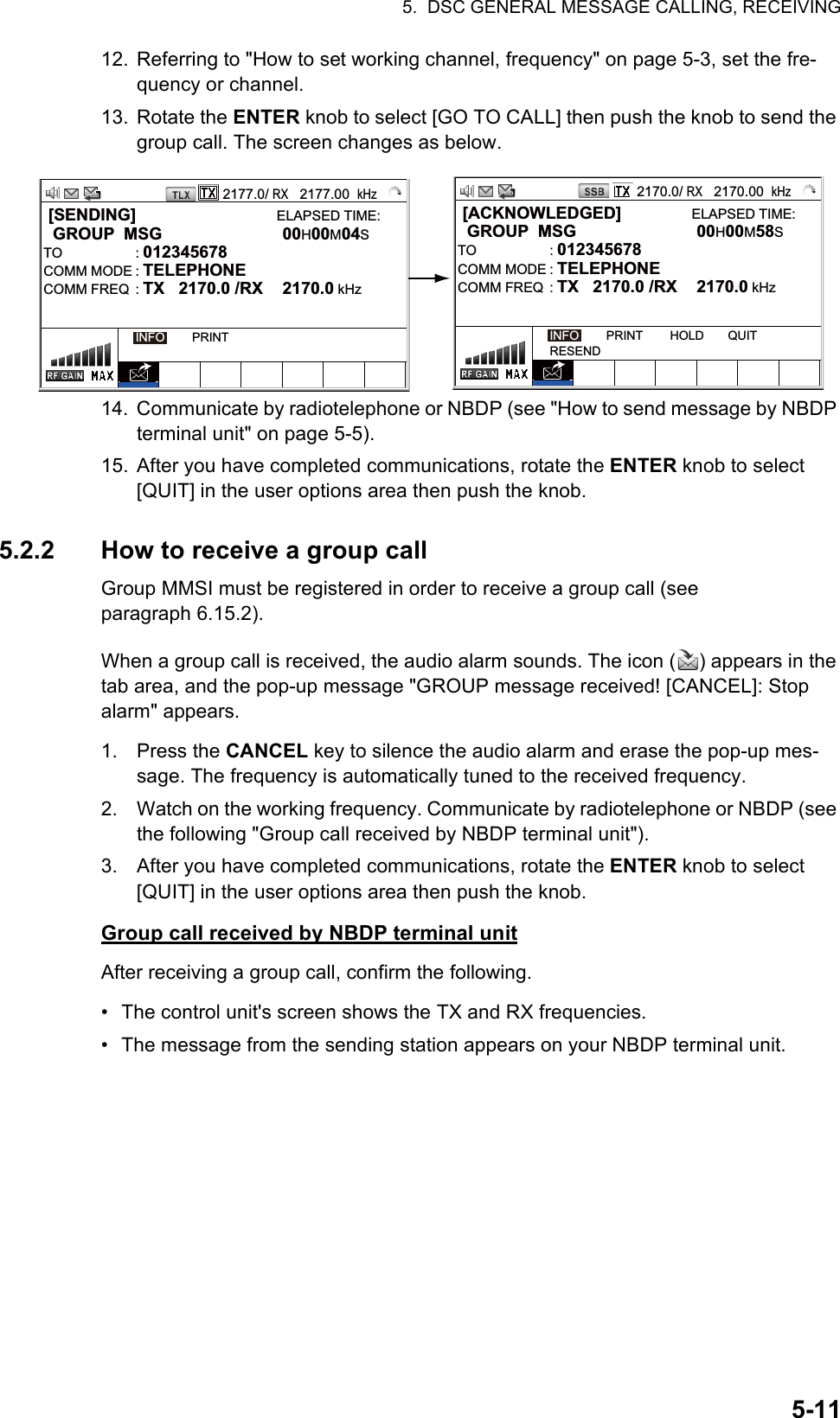 5.  DSC GENERAL MESSAGE CALLING, RECEIVING5-1112. Referring to &quot;How to set working channel, frequency&quot; on page 5-3, set the fre-quency or channel.13. Rotate the ENTER knob to select [GO TO CALL] then push the knob to send the group call. The screen changes as below.14. Communicate by radiotelephone or NBDP (see &quot;How to send message by NBDP terminal unit&quot; on page 5-5).15. After you have completed communications, rotate the ENTER knob to select [QUIT] in the user options area then push the knob.5.2.2 How to receive a group callGroup MMSI must be registered in order to receive a group call (see paragraph 6.15.2).When a group call is received, the audio alarm sounds. The icon ( ) appears in the tab area, and the pop-up message &quot;GROUP message received! [CANCEL]: Stop alarm&quot; appears.1. Press the CANCEL key to silence the audio alarm and erase the pop-up mes-sage. The frequency is automatically tuned to the received frequency.2. Watch on the working frequency. Communicate by radiotelephone or NBDP (see the following &quot;Group call received by NBDP terminal unit&quot;).3. After you have completed communications, rotate the ENTER knob to select [QUIT] in the user options area then push the knob.Group call received by NBDP terminal unitAfter receiving a group call, confirm the following.•  The control unit&apos;s screen shows the TX and RX frequencies.•  The message from the sending station appears on your NBDP terminal unit.2177.0/ RX   2177.00  kHz [SENDING]                              ELAPSED TIME:  GROUP  MSG  00H00M04STO : 012345678      COMM MODE : TELEPHONECOMM FREQ  : TX   2170.0 /RX  2170.0 kHzINFO        PRINT2170.0/ RX   2170.00  kHz [ACKNOWLEDGED]               ELAPSED TIME:  GROUP  MSG  00H00M58STO : 012345678      COMM MODE : TELEPHONECOMM FREQ  : TX   2170.0 /RX  2170.0 kHzINFO        PRINT        HOLD       QUITRESEND