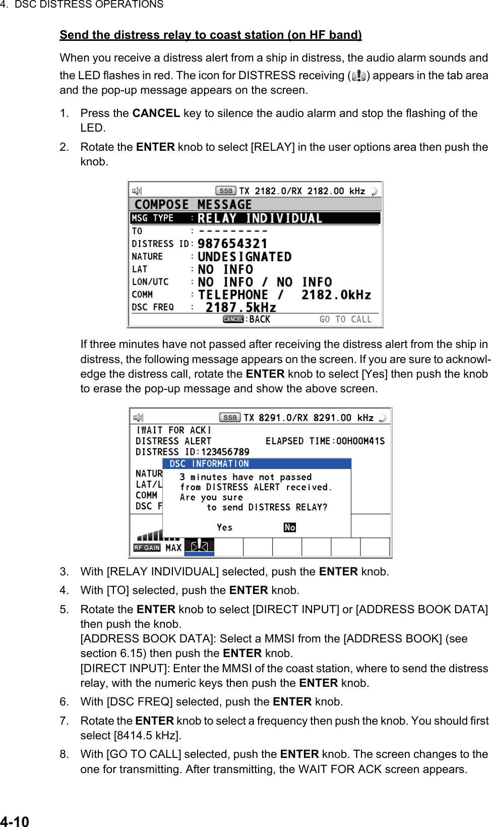 4.  DSC DISTRESS OPERATIONS4-10Send the distress relay to coast station (on HF band)When you receive a distress alert from a ship in distress, the audio alarm sounds and the LED flashes in red. The icon for DISTRESS receiving ( ) appears in the tab area and the pop-up message appears on the screen.1. Press the CANCEL key to silence the audio alarm and stop the flashing of the LED.2. Rotate the ENTER knob to select [RELAY] in the user options area then push the knob.If three minutes have not passed after receiving the distress alert from the ship in distress, the following message appears on the screen. If you are sure to acknowl-edge the distress call, rotate the ENTER knob to select [Yes] then push the knob to erase the pop-up message and show the above screen.3. With [RELAY INDIVIDUAL] selected, push the ENTER knob.4. With [TO] selected, push the ENTER knob.5. Rotate the ENTER knob to select [DIRECT INPUT] or [ADDRESS BOOK DATA] then push the knob.[ADDRESS BOOK DATA]: Select a MMSI from the [ADDRESS BOOK] (see section 6.15) then push the ENTER knob.[DIRECT INPUT]: Enter the MMSI of the coast station, where to send the distress relay, with the numeric keys then push the ENTER knob.6. With [DSC FREQ] selected, push the ENTER knob.7. Rotate the ENTER knob to select a frequency then push the knob. You should first select [8414.5 kHz].8. With [GO TO CALL] selected, push the ENTER knob. The screen changes to the one for transmitting. After transmitting, the WAIT FOR ACK screen appears.
