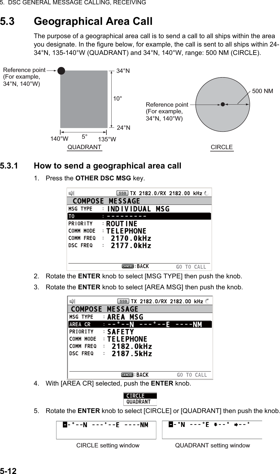 5.  DSC GENERAL MESSAGE CALLING, RECEIVING5-125.3 Geographical Area CallThe purpose of a geographical area call is to send a call to all ships within the area you designate. In the figure below, for example, the call is sent to all ships within 24-34°N, 135-140°W (QUADRANT) and 34°N, 140°W, range: 500 NM (CIRCLE).5.3.1 How to send a geographical area call1. Press the OTHER DSC MSG key.2. Rotate the ENTER knob to select [MSG TYPE] then push the knob.3. Rotate the ENTER knob to select [AREA MSG] then push the knob.4. With [AREA CR] selected, push the ENTER knob.5. Rotate the ENTER knob to select [CIRCLE] or [QUADRANT] then push the knob.QUADRANT CIRCLEReference point (For example, 34°N, 140°W)Reference point (For example, 34°N, 140°W)500 NM34°N10°24°N5°140°W 135°WCIRCLE setting window QUADRANT setting window