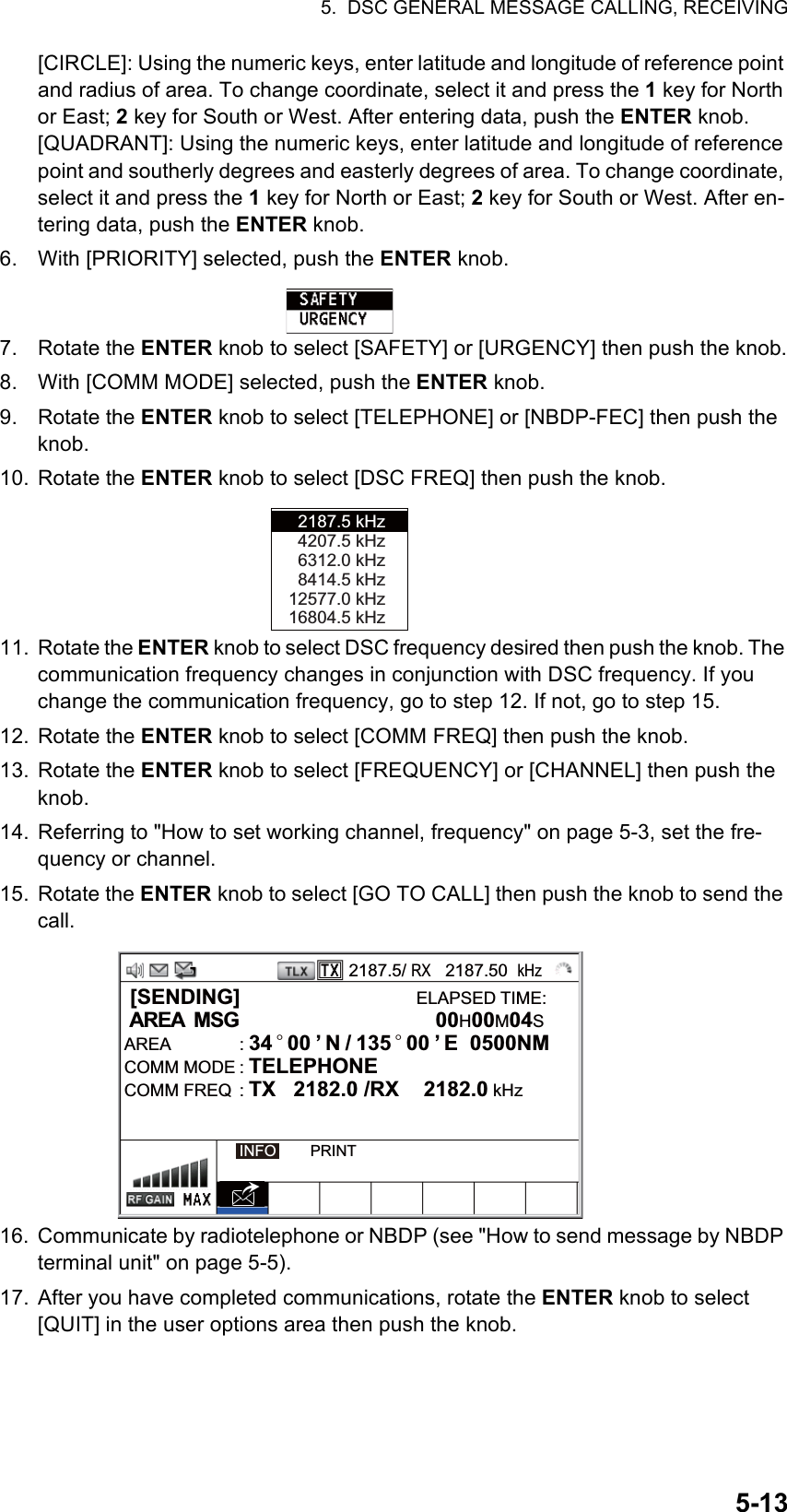 5.  DSC GENERAL MESSAGE CALLING, RECEIVING5-13[CIRCLE]: Using the numeric keys, enter latitude and longitude of reference point and radius of area. To change coordinate, select it and press the 1 key for North or East; 2 key for South or West. After entering data, push the ENTER knob.[QUADRANT]: Using the numeric keys, enter latitude and longitude of reference point and southerly degrees and easterly degrees of area. To change coordinate, select it and press the 1 key for North or East; 2 key for South or West. After en-tering data, push the ENTER knob.6. With [PRIORITY] selected, push the ENTER knob.7. Rotate the ENTER knob to select [SAFETY] or [URGENCY] then push the knob.8. With [COMM MODE] selected, push the ENTER knob.9. Rotate the ENTER knob to select [TELEPHONE] or [NBDP-FEC] then push the knob.10. Rotate the ENTER knob to select [DSC FREQ] then push the knob.11. Rotate the ENTER knob to select DSC frequency desired then push the knob. The communication frequency changes in conjunction with DSC frequency. If you change the communication frequency, go to step 12. If not, go to step 15.12. Rotate the ENTER knob to select [COMM FREQ] then push the knob.13. Rotate the ENTER knob to select [FREQUENCY] or [CHANNEL] then push the knob.14. Referring to &quot;How to set working channel, frequency&quot; on page 5-3, set the fre-quency or channel.15. Rotate the ENTER knob to select [GO TO CALL] then push the knob to send the call.16. Communicate by radiotelephone or NBDP (see &quot;How to send message by NBDP terminal unit&quot; on page 5-5).17. After you have completed communications, rotate the ENTER knob to select [QUIT] in the user options area then push the knob.2187.5 kHz4207.5 kHz6312.0 kHz8414.5 kHz12577.0 kHz16804.5 kHz2187.5/ RX   2187.50  kHz [SENDING]                              ELAPSED TIME: AREA  MSG            00H00M04SAREA : 34 ° 00 ’ N / 135 ° 00 ’ E  0500NM      COMM MODE : TELEPHONECOMM FREQ  : TX   2182.0 /RX  2182.0 kHzINFO        PRINT