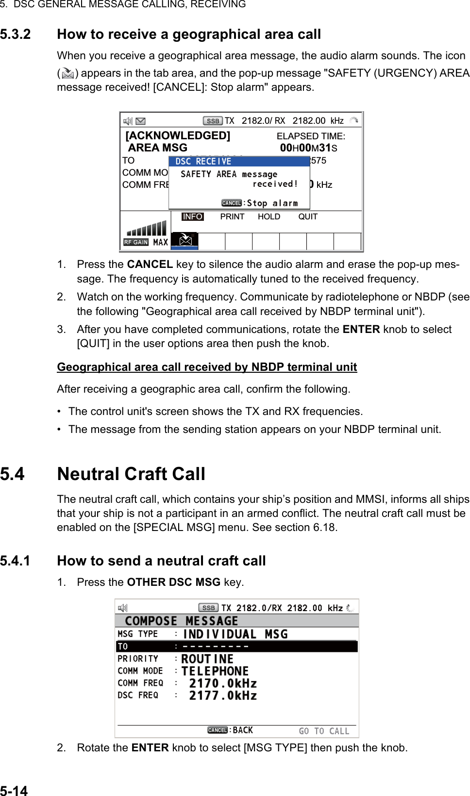 5.  DSC GENERAL MESSAGE CALLING, RECEIVING5-145.3.2 How to receive a geographical area callWhen you receive a geographical area message, the audio alarm sounds. The icon ( ) appears in the tab area, and the pop-up message &quot;SAFETY (URGENCY) AREA message received! [CANCEL]: Stop alarm&quot; appears.1. Press the CANCEL key to silence the audio alarm and erase the pop-up mes-sage. The frequency is automatically tuned to the received frequency.2. Watch on the working frequency. Communicate by radiotelephone or NBDP (see the following &quot;Geographical area call received by NBDP terminal unit&quot;).3. After you have completed communications, rotate the ENTER knob to select [QUIT] in the user options area then push the knob.Geographical area call received by NBDP terminal unitAfter receiving a geographic area call, confirm the following.•  The control unit&apos;s screen shows the TX and RX frequencies.•  The message from the sending station appears on your NBDP terminal unit.5.4 Neutral Craft CallThe neutral craft call, which contains your ship’s position and MMSI, informs all ships that your ship is not a participant in an armed conflict. The neutral craft call must be enabled on the [SPECIAL MSG] menu. See section 6.18.5.4.1 How to send a neutral craft call1. Press the OTHER DSC MSG key.2. Rotate the ENTER knob to select [MSG TYPE] then push the knob. [ACKNOWLEDGED]               ELAPSED TIME:  AREA MSG  00H00M31STO : 987654321      CAPTAIN_2575COMM MODE : TELEPHONECOMM FREQ  : TX   2170.0 /RX  2170.0 kHzINFO        PRINT      HOLD        QUITTX   2182.0/ RX   2182.00  kHz