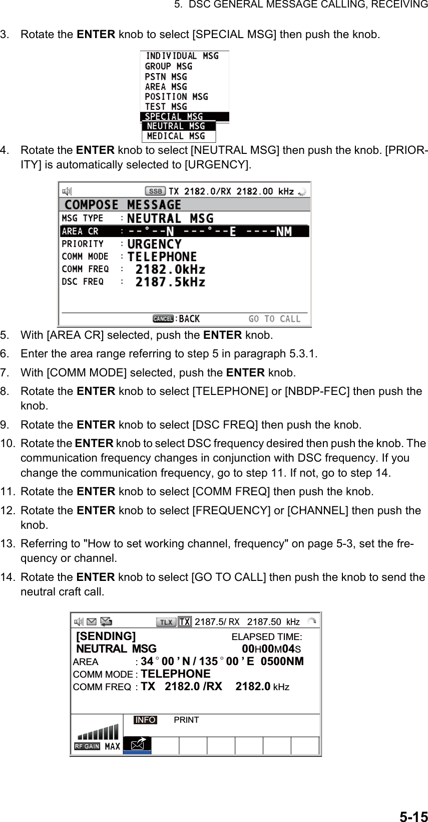 5.  DSC GENERAL MESSAGE CALLING, RECEIVING5-153. Rotate the ENTER knob to select [SPECIAL MSG] then push the knob.4. Rotate the ENTER knob to select [NEUTRAL MSG] then push the knob. [PRIOR-ITY] is automatically selected to [URGENCY].5. With [AREA CR] selected, push the ENTER knob.6. Enter the area range referring to step 5 in paragraph 5.3.1.7. With [COMM MODE] selected, push the ENTER knob.8. Rotate the ENTER knob to select [TELEPHONE] or [NBDP-FEC] then push the knob.9. Rotate the ENTER knob to select [DSC FREQ] then push the knob.10. Rotate the ENTER knob to select DSC frequency desired then push the knob. The communication frequency changes in conjunction with DSC frequency. If you change the communication frequency, go to step 11. If not, go to step 14.11. Rotate the ENTER knob to select [COMM FREQ] then push the knob.12. Rotate the ENTER knob to select [FREQUENCY] or [CHANNEL] then push the knob.13. Referring to &quot;How to set working channel, frequency&quot; on page 5-3, set the fre-quency or channel.14. Rotate the ENTER knob to select [GO TO CALL] then push the knob to send the neutral craft call.2187.5/ RX   2187.50  kHz [SENDING]                              ELAPSED TIME: NEUTRAL  MSG           00H00M04SAREA : 34 ° 00 ’ N / 135 ° 00 ’ E  0500NM      COMM MODE : TELEPHONECOMM FREQ  : TX   2182.0 /RX  2182.0 kHzINFO        PRINT